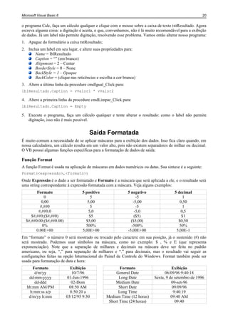 Microsoft Visual Basic 6                                                                                  20


o programa Calc, faça um cálculo qualquer e clique com o mouse sobre a caixa de texto txtResultado. Agora
escreva alguma coisa: a digitação é aceita, o que, convenhamos, não é lá muito recomendável para a exibição
de dados. Já um label não permite digitação, resolvendo esse problema. Vamos então alterar nosso programa:
1. Apague do formulário a caixa txtResultado;
2. Inclua um label em seu lugar, e altere suas propriedades para:
       Name = lblResultado
       Caption = “” (em branco)
       Alignment = 2 – Center
       BorderStyle = 0 – None
       BackStyle = 1 – Opaque
       BackColor = (clique nas reticências e escolha a cor branca)
3. Altere a última linha da procedure cmdIgual_Click para:
lblResultado.Caption = vValor1 * vValor2

4. Altere a primeira linha da procedure cmdLimpar_Click para:
lblResultado.Caption = Empty

5. Execute o programa, faça um cálculo qualquer e tente alterar o resultado: como o label não permite
   digitação, isso não é mais possível.


                                       Saída Formatada
É muito comum a necessidade de se aplicar máscaras para a exibição dos dados. Isso fica claro quando, em
nossa calculadora, um cálculo resulta em um valor alto, pois não existem separadores de milhar ou decimal.
O VB possui algumas funções específicas para a formatação de dados de saída:

Função Format
A função Format é usada na aplicação de máscaras em dados numéricos ou datas. Sua sintaxe é a seguinte:
Format(<expressão>,<formato>)
Onde Expressão é o dado a ser formatado e Formato é a máscara que será aplicada a ele, e o resultado será
uma string correspondente à expressão formatada com a máscara. Veja alguns exemplos:
        Formato                    5 positivo                5 negativo                 5 decimal
            0                           5                         -5                         1
           0,00                       5,00                      -5,00                      0,50
          #,##0                         5                         -5                         1
         #,##0.0                       5,0                       -5,0                       0,5
     $#,##0;($#,##0)                   $5                        ($5)                       $1
  $#,##0.00;($#,##0.00)              $5,00                     ($5,00)                    $0,50
           0%                        500%                      -500%                       50%
        0.00E+00                   5,00E+00                  -5,00E+00                   5,00E-1
Em “formato” o número 0 será mostrado ou trocado pelo caractere em sua posição, já o sustenido (#) não
será mostrado. Podemos usar símbolos na máscara, como no exemplo: $ , % e E (que representa
exponenciação). Note que a separação de milhares e decimais na máscara deve ser feita no padrão
americano, ou seja, “,” para separação de milhares e “.” para decimais, mas o resultado vai seguir as
configurações feitas na opção Internacional do Painel de Controle do Windows. Format também pode ser
usada para formatação de data e hora:
      Formato                Exibição                   Formato                       Exibição
       d/m/yy                 10/7/96                 General Date                06/09/96 9:40:18
    dd-mm-yyyy              01-Jun-1996                 Long Date           Sexta, 9 de setembro de 1996
       dd-ddd                 02-Dom                 Medium Date                      09-set-96
   hh:mm AM/PM               08:50 AM                  Short Date                      09/09/96
     h:mm:ss a/p             8:50:20 a                 Long Time                        9:40:19
    d/m/yy h:mm            03/12/95 9:30         Medium Time (12 horas)               09:40 AM
                                                  Short Time (24 horas)                  09:40
 