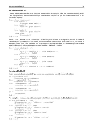 Microsoft Visual Basic 6                                                                              30


Estrutura Select Case
Quando houver a necessidade de se testar um número maior de situações o VB nos oferece a estrutura Select
Case, que possibilita a construção de código mais eficiente e legível do que um encadeamento de If’s. Sua
sintaxe é a seguinte:
Select Case <expressão>
      Case <valor1>
            <comandos para valor1>
      Case <valor2>
            <comandos para valor2>
      ...
      Case <valorN>
            <comandos para valorN>
      [Case Else]
            [<comandos>]
End Select
Valor1, valor2, valorN são os valores que a expressão pode assumir: se a expressão assumir o valor1 os
comandos para o valor1 serão executados, se assumir valor2 os comandos para valor2 serão executados, e
assim por diante. Se o valor assumido não for nenhum dos valores indicados, os comandos após o Case Else
serão executados. É interessante destacar que Case Else é opcional. Exemplo:
Select Case vCodigoCliente
      Case 1
            lblStatus.Caption =           “Cliente Preferencial”
            vTaxaJuros = 0.012
      Case 2
            lblStatus.Caption =           “Cliente Especial”
            vTaxaJuros = 0.015
      Case 3
            lblStatus.Caption =           “Cliente Comum”
            vTaxaJuros = 0.018
      Case Else
            lblStatus.Caption =           “Código Inválido”
End Select
Estrutura If...ElseIf
Essa é uma variação do comando If que possui uma sintaxe muito parecida com o Select Case:
If <expressão1> Then
      <comandos para expressão1>
ElseIf <expressão2> Then
      <comandos para expressão2>
ElseIf <expressão3> Then
      <comandos para expressão3>
      ...
ElseIf <expressãoN> Then
      <comandos para expressãoN>
[Else]
      [<comandos>]
End If
Por exemplo: o comando que codificamos com Select Case, se escrito com If...ElseIf, ficaria assim:
If vCodigoCliente = 1 Then
      lblStatus.Caption = “Cliente Preferencial”
      vTaxaJuros = 0.012
ElseIf vCodigoCliente = 2 Then
      lblStatus.Caption = “Cliente Especial”
      vTaxaJuros = 0.015
ElseIf vCodigoCliente = 3 Then
      lblStatus.Caption = “Cliente Comum”
      vTaxaJuros = 0.018
Else
      lblStatus.Caption = “Código Inválido”
End Select
 