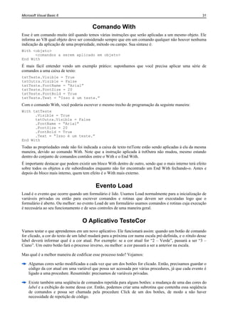 Microsoft Visual Basic 6                                                                                 31


                                         Comando With
Esse é um comando muito útil quando temos várias instruções que serão aplicadas a um mesmo objeto. Ele
informa ao VB qual objeto deve ser considerado sempre que em um comando qualquer não houver nenhuma
indicação da aplicação de uma propriedade, método ou campo. Sua sintaxe é:
With <objeto>
      <comandos a serem aplicado em objeto>
End With
É mais fácil entender vendo um exemplo prático: suponhamos que você precisa aplicar uma série de
comandos a uma caixa de texto:
txtTeste.Visible = True
txtOutra.Visible = False
txtTeste.FontName = “Arial”
txtTeste.FontSize = 20
txtTeste.FontBold = True
txtTeste.Text = “Isso é um teste.”
Com o comando With, você poderia escrever o mesmo trecho de programação da seguinte maneira:
With txtTeste
      .Visible = True
      txtOutra.Visible = False
      .FontName = “Arial”
      .FontSize = 20
      .FontBold = True
      .Text = “Isso é um teste.”
End With
Todas as propriedades onde não foi indicada a caixa de texto txtTeste estão sendo aplicadas à ela da mesma
maneira, devido ao comando With. Note que a instrução aplicada à txtOutra não mudou, mesmo estando
dentro do conjunto de comandos contidos entre o With e o End With.
É importante destacar que podem existir um bloco With dentro de outro, sendo que o mais interno terá efeito
sobre todos os objetos a ele subordinados enquanto não for encontrado um End With fechando-o. Antes e
depois do bloco mais interno, quem tem efeito é o With mais externo.


                                           Evento Load
Load é o evento que ocorre quando um formulário é lido. Usamos Load normalmente para a inicialização de
variáveis privadas ou então para escrever comandos e rotinas que devem ser executadas logo que o
formulário é aberto. Ou melhor: no evento Load de um formulário usamos comandos e rotinas cuja execução
é necessária ao seu funcionamento e de seus controles de uma maneira geral.


                                   O Aplicativo TesteCor
Vamos testar o que aprendemos em um novo aplicativo. Ele funcionará assim: quando um botão de comando
for clicado, a cor do texto de um label mudará para a próxima cor numa escala pré-definida, e o rótulo desse
label deverá informar qual é a cor atual. Por exemplo: se a cor atual for “2 – Verde”, passará a ser “3 –
Ciano”. Um outro botão fará o processo inverso, ou melhor: a cor passará a ser a anterior na escala.

Mas qual é a melhor maneira de codificar esse processo todo? Vejamos:

    Algumas cores serão modificadas a cada vez que um dos botões for clicado. Então, precisamos guardar o
    código da cor atual em uma variável que possa ser acessada por várias procedures, já que cada evento é
    ligado a uma procedure. Resumindo: precisamos de variáveis privadas.

    Existe também uma seqüência de comandos repetida para alguns botões: a mudança de uma das cores do
    label e a exibição do nome dessa cor. Então, podemos criar uma subrotina que contenha essa seqüência
    de comandos e possa ser chamada pela procedure Click de um dos botões, de modo a não haver
    necessidade de repetição de código.
 