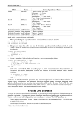 Microsoft Visual Basic 6                                                                                  33


         Objeto                Nome                         Outras Propriedades = Valor
 Label                     LblTeste       Caption = Teste das Cores
                                          Alignment = 2 – Center
                                          BackColor = Branco
                                          BorderStyle = 1 – Fixed Single
                                          Font = Arial, Negrito, tamanho 20
 Label                     LblTexto       Caption = 0 – Preto
                                          BorderStyle = 1 – Fixed Single
                                          Font = Negrito
 Label                     LblFundo       Caption = 15 – Branco Brilhante
                                          BorderStyle = 1 – Fixed Single
                                          Font = Negrito
 Botão de Comando          cmdTextoAnt    Caption = Anterior
 Botão de Comando          cmdTextoProx   Caption = Próxima
 Botão de Comando          cmdFundoAnt    Caption = Anterior
 Botão de Comando          cmdFundoProx   Caption = Próxima
Sendo assim, vamos criar nossa codificação:
1. Abra a janela Código na seção Declarations. Vamos declarar as variáveis privadas:
Dim vCorTexto As Integer
Dim vCorFundo As Integer
2. Dê agora um duplo click sobre uma área do formulário que não contenha nenhum controle. A janela
   Código é aberta no evento Load do objeto Form, aonde vamos inicializar as variáveis que declaramos no
   item anterior:
Private Sub Form_Load()
    vCorTexto = 0
    vCorFundo = 15
End Sub
3. Acesse a procedure Click do botão cmdTextoAnt e escreva os comandos abaixo:
Private Sub cmdTextoAnt_Click()
    vCorTexto = vCorTexto - 1
    If vCorTexto < 0 Then vCorTexto = 15
    MudaCorTexto
End Sub
     Note como o comando If...Then foi usado: já que só existe um comando após Then, End If não foi
     necessário. No entanto, poderíamos escrever essa estrutura da seguinte maneira, com o mesmo
     resultado:
     If vCorTexto < 0 Then
           vCorTexto = 15
     End If
Você deve ter percebido também que temos algo novo nessa procedure: o comando MudaCorTexto. Na
verdade, isso é a chamada a uma subrotina, aquela que citamos quando estávamos planejando nosso
aplicativo. Podemos criar uma subrotina através da opção Add Procedure do menu Tools: o VB abre uma
caixa de diálogo onde devemos informar, entre outras coisas, o nome da subrotina que será criada (veja a
figura na próxima página), mas existe uma maneira mais simples:


                                      Criando uma Subrotina
A criação de subrotinas pode ser feita diretamente na janela Código, bastando para isso fazer a declaração da
procedure (ou funcão – veremos mais adiante). Subrotinas podem ser declaradas como privadas ou públicas.
Usamos a palavra reservada Sub para inicar uma procedure, e o comando “End Sub” para fechá-la.
1. Com a janela Código aberta, escolha a opção General na caixa de combinação Object. Proc deve estar
   na seção Declarations;
2. Declare a procedure MudaCorTexto escrevendo o cabeçalho a seguir:
Public Sub MudaCorTexto()
 