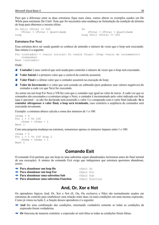 Microsoft Visual Basic 6                                                                                 36


Para que a diferença entre as duas estruturas fique mais clara, vamos alterar os exemplos usados em Do
While para estruturas Do Until. Note que foi necessária uma mudança na formulação da condição de término
do loop para obtermos o mesmo efeito:
Do Until vTotal >= 500                                       Do
    vTotal = vTotal + Quantidade                                 vTotal = vTotal + Quantidade
Loop                                                         Loop Until vTotal >= 500

Estrutura For Next
Essa estrutura deve ser usada quando se conhece de antemão o número de vezes que o loop será executado.
Sua sintaxe é a seguinte:
For <contador> = <valor inicial> To <valor final> [Step <valor do incremento>]
    <comandos>
Next <contador>
Onde:
    Contador é uma variável que será usada para controlar o número de vezes que o loop será executado;
    Valor Inicial é o primeiro valor que a variável de controle assumirá;
    Valor Final é o último valor que o contador assumirá na execução do loop;
    Valor do Incremento é o valor que será somado ou subtraído (pois podemos usar valores negativos) do
    contador a cada vez que Next for executado.
Ao entrar em um loop For Next o VB faz com que o contador seja igual ao valor de início. A cada vez que os
comandos são executados e a estrutura atinge o Next, o contador é incrementado pelo valor indicado em Step
(que é opcional – se não for declarado será assumido o valor 1) e comparado com o valor final indicado. Se o
contador ultrapassar o valor final, o loop será terminado, caso contrário a seqüência de comandos será
executada novamente.
Exemplo: a estrutura abaixo calcula a soma dos números de 1 a 100:
vSoma = 0
For i = 1 To 100
    vSoma = vSoma + i
Next i
Com uma pequena mudança na estrutura, somaremos apenas os números ímpares entre 1 e 100:
vSoma = 0
For i = 1 To 100 Step 2
    vSoma = vSoma + i
Next i


                                              Comando Exit
O comando Exit permite que um loop ou uma subrotina sejam abandonados (terminem antes do final normal
de sua execução). A sintaxe do comando Exit exige que indiquemos que estrutura queremos abandonar,
assim:
    Para abandonar um loop Do................................: Exit   Do
    Para abandonar um loop For...............................: Exit   For
    Para abandonar uma subrotina Sub...................: Exit         Sub
    Para abandonar uma subrotina Function..........: Exit             Function


                                          And, Or, Xor e Not
Os operadores lógicos And, Or, Xor e Not (E, Ou, Ou exclusivo e Não) são normalmente usados em
estruturas de controle para estabelecer uma relação entre duas ou mais condições em uma mesma expressão.
Como já vimos na lição 2, a função desses operadores é a seguinte:
    And faz uma combinação das condições, retornando verdadeiro somente se todas as condições da
    expressão forem verdadeiras.
    Or funciona de maneira contrária: a expressão só será falsa se todas as condições forem falsas.
 