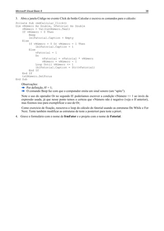 Microsoft Visual Basic 6                                                                                38


3. Abra a janela Código no evento Click do botão Calcular e escreva os comandos para o cálculo:
Private Sub cmdCalcular_Click()
Dim vNúmero As Double, vFatorial As Double
    vNúmero = Val(txtNúmero.Text)
    If vNúmero < 0 Then
         Beep
         lblFatorial.Caption = Empty
    Else
         If vNúmero = 0 Or vNúmero = 1 Then
              lblFatorial.Caption = 1
         Else
              vFatorial = 1
              Do
                  vFatorial = vFatorial * vNúmero
                  vNúmero = vNúmero - 1
              Loop Until vNúmero <= 1
              lblFatorial.Caption = Str(vFatorial)
         End If
    End If
    txtNúmero.SetFocus
End Sub
     Observações:
        Por definição, 0! = 1;
        O comando Beep faz com que o computador emita um sinal sonoro (um “apito”).
     Note o uso do operador Or no segundo If: poderíamos escrever a condição vNúmero <= 1 ao invés da
     expressão usada, já que nesse ponto temos a certeza que vNúmero não é negativo (veja o If anterior),
     mas fizemos isso para exemplificar o uso de Or;
     Como exercício de fixação, reescreva o loop do cálculo do fatorial usando as estruturas Do While e For
     Next. Tente também modificar as estruturas de teste a posteriori para teste a priori.
4. Grave o formulário com o nome de frmFator e o projeto com o nome de Fatorial.
 