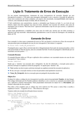 Microsoft Visual Basic 6                                                                                 39




         Lição 5: Tratamento de Erros de Execução
Eis um assunto importantíssimo: tratamento de erros irrecuperáveis de execução. Quando um erro
irrecuperável acontece, o VB emite uma mensagem informando o erro e encerra a execução do aplicativo.
Esses erros acontecem sob várias condições: um arquivo não encontrado, incompatibilidade entre tipos de
variáveis, uma chamada de função inválida, falta de memória, etc.
É fácil conferirmos essa característica: execute a calculadora que fizemos na lição 2 e, ao invés de um
número, digite uma letra qualquer nas caixa de textos. Quando você executar um cálculo, uma caixa de
mensagem com os dizeres “Run-time Error” aparecerá informando o tipo do erro que ocorreu, e o aplicativo
será encerrado.
Nessa lição aprenderemos a trabalhar com esses erros de modo que, mesmo que um deles aconteça, o
aplicativo não seja encerrado. Adicionalmente, aprenderemos a usar as caixas de mensagem e de entrada da
dados do VB.


                                     Comando On Error
Esse comando é a chave para o tratamento de erros no VB: sua função é a de desviar o fluxo da execução de
uma procedure para um parágrafo em caso de erro irrecuperável. Sua sintaxe é a seguinte:
On Error GoTo <nome_de_parágrafo>
O parágrafo para o qual o fluxo será desviado deve obrigatoriamente fazer parte da mesma procedure, e deve
estar posicionado no final da mesma, antes do comando End Sub. O nome do parágrafo é identificado por ser
terminado com dois pontos – “:”.

Comando Resume
O comando Resume indica ao VB que o aplicativo deve continuar a ser executado mesmo em caso de erro
irrecuperável. Veja a sintaxe:
Resume <destino>
Sendo que o <destino> da execução não é obrigatório. Se não for informado, a execução passa para a
próxima instrução na seqüência normal do programa. As opções para <destino> são:
    Next: produz um desvio para a próxima instrução na seqüência normal da execução do aplicativo;
    0: faz com que o execução retorne ao início da procedure atual (parâmetro recursivo);
    Nome_De_Parágrafo: desvia a execução para um parágrafo da procedure atual.

Objeto Err
O objeto Err indica o código do erro irrecuperável ocorrido, através da propriedade Number, de tipo Integer.
Pelo código informado por Err.Number podemos identificar o erro e escrever os comandos necessários para
que o aplicativo continue funcionando. Outra propriedade interessante do objeto Err é a Description, que
contém a descrição do erro ocorrido.
Para obter a lista completa com os códigos dos erros tratáveis do VB, acesse o menu Help e escolha a
seqüência Contents – Trappable Errors – Miscellaneous Messages.
Vejamos então um exemplo da utilização desses recursos:
Public Sub Exemplo_Erro()
Dim vQualquer As Integer
    On Error GoTo Erro_Na_Conversão
    vQualquer = CInt(txtNúmero.Text)

Erro_Na_Conversão:
    If Err.Number = 13 Then
            '13 é o código de erro para Tipo Incompatível de Dados:
        vQualquer = 0
        Resume Next
    End If
End Sub
 