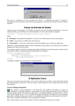 Microsoft Visual Basic 6                                                                                 42




Mas qual é a vantagem de se usar constantes de sistema se a codificação fica maior? A resposta é:
documentação! Leia novamente os dois trechos de programação e seja honesto: qual deles ficou mais fácil de
entender?


                              Caixas de Entrada de Dados
Além das caixas de mensagem o VB dispõe de outro tipo de caixa de diálogo padronizada: as caixas de
entrada de dados, que são obtidas com a função InputBox. A sintaxe dessa função é a seguinte:
<variável> = InputBox(<mensagem>,<título>,<valor padrão>)
Onde:
    Mensagem: único parâmetro obrigatório, é um texto a ser exibida dentro da caixa como legenda;
    Título: é uma string a ser exibida como título da caixa;
    Valor padrão: é o valor que a variável deve receber de InputBox caso o usuário não digite nada.
Importante: a função InputBox sempre retorna um dado tipo string, portanto se você precisar de um dado de
qualquer outro tipo deverá convertê-lo.
Por exemplo: suponha um botão de comando que permita a digitação de um desconto para a emissão de uma
nota fiscal de compra. A programação desse botão poderia ser a seguinte:
Private Sub cmdDesconto_Click()
      Dim vDesconto As String
      vDesconto = InputBox("Digite o valor do desconto:", _
            "Digitação de desconto")
End Sub
A InputBox resultante dessa programação é a da figura abaixo:




                                       O Aplicativo Carro
Para usar os conceitos vistos nessa lição, vamos criar um aplicativo que calcule o valor da prestação mensal
para financiamento de automóvel. Antes de começar, vamos estudar um novo controle que será usado em
nosso projeto:

Caixa de Imagem (ImageBox)
       Esse controle é muito semelhante a uma PictureBox, pois também exibe figuras ou ícones nos
       formulários. A principal diferença é que responde ao evento Click, funcionando como um botão de
comando quando clicado. Outra diferença importante é a propriedade Stretch, que pode aceitar os valores
True e False: quando Stretch = True, o tamanho da imagem será ajustado ao tamanho da caixa de imagem,
permitindo a exibição de figuras que devido ao seu tamanho não caberiam em um formulário. Se Stretch =
False, então o tamanho da ImageBox é que será ajustado ao da figura.
Bem, vamos começar: inicie um novo projeto e formate o formulário de acordo com o modelo:
 