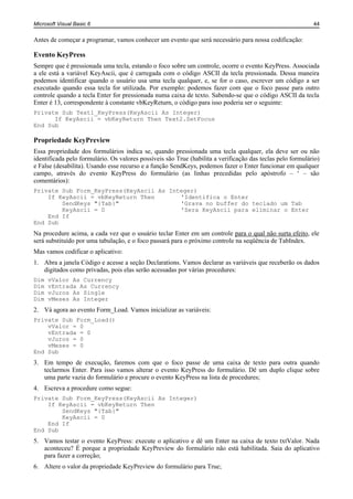 Microsoft Visual Basic 6                                                                                    44


Antes de começar a programar, vamos conhecer um evento que será necessário para nossa codificação:

Evento KeyPress
Sempre que é pressionada uma tecla, estando o foco sobre um controle, ocorre o evento KeyPress. Associada
a ele está a variável KeyAscii, que é carregada com o código ASCII da tecla pressionada. Dessa maneira
podemos identificar quando o usuário usa uma tecla qualquer, e, se for o caso, escrever um código a ser
executado quando essa tecla for utilizada. Por exemplo: podemos fazer com que o foco passe para outro
controle quando a tecla Enter for pressionada numa caixa de texto. Sabendo-se que o código ASCII da tecla
Enter é 13, correspondente à constante vbKeyReturn, o código para isso poderia ser o seguinte:
Private Sub Text1_KeyPress(KeyAscii As Integer)
      If KeyAscii = vbKeyReturn Then Text2.SetFocus
End Sub

Propriedade KeyPreview
Essa propriedade dos formulários indica se, quando pressionada uma tecla qualquer, ela deve ser ou não
identificada pelo formulário. Os valores possíveis são True (habilita a verificação das teclas pelo formulário)
e False (desabilita). Usando esse recurso e a função SendKeys, podemos fazer o Enter funcionar em qualquer
campo, através do evento KeyPress do formulário (as linhas precedidas pelo apóstrofo – ‘ – são
comentários):
Private Sub Form_KeyPress(KeyAscii As Integer)
    If KeyAscii = vbKeyReturn Then       'Identifica o Enter
        SendKeys "{Tab}"                 'Grava no buffer do teclado um Tab
        KeyAscii = 0                     'Zera KeyAscii para eliminar o Enter
    End If
End Sub
Na procedure acima, a cada vez que o usuário teclar Enter em um controle para o qual não surta efeito, ele
será substituído por uma tabulação, e o foco passará para o próximo controle na seqüência de TabIndex.
Mas vamos codificar o aplicativo:
1. Abra a janela Código e acesse a seção Declarations. Vamos declarar as variáveis que receberão os dados
   digitados como privadas, pois elas serão acessadas por várias procedures:
Dim   vValor As Currency
Dim   vEntrada As Currency
Dim   vJuros As Single
Dim   vMeses As Integer
2. Vá agora ao evento Form_Load. Vamos inicializar as variáveis:
Private Sub Form_Load()
    vValor = 0
    vEntrada = 0
    vJuros = 0
    vMeses = 0
End Sub
3. Em tempo de execução, faremos com que o foco passe de uma caixa de texto para outra quando
   teclarmos Enter. Para isso vamos alterar o evento KeyPress do formulário. Dê um duplo clique sobre
   uma parte vazia do formulário e procure o evento KeyPress na lista de procedures;
4. Escreva a procedure como segue:
Private Sub Form_KeyPress(KeyAscii As Integer)
    If KeyAscii = vbKeyReturn Then
        SendKeys "{Tab}"
        KeyAscii = 0
    End If
End Sub
5. Vamos testar o evento KeyPress: execute o aplicativo e dê um Enter na caixa de texto txtValor. Nada
   aconteceu? É porque a propriedade KeyPreview do formulário não está habilitada. Saia do aplicativo
   para fazer a correção;
6. Altere o valor da propriedade KeyPreview do formulário para True;
 
