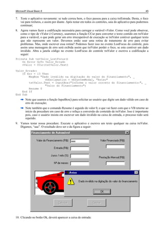 Microsoft Visual Basic 6                                                                                  45


7. Teste o aplicativo novamente: se tudo correu bem, o foco passou para a caixa txtEntrada. Desta, o foco
   vai para txtJuros, e assim por diante. Após testar em todos os controles, saia do aplicativo para podermos
   continuar;
8. Agora vamos fazer a codificação necessária para carregar a variável vValor. Como você pode observar,
   como o tipo de vValor é Currency, usaremos a função CCur para converter o texto contido em txtValor
   para a variável, o que pode gerar um erro irrecuperável de execução se txtValor contiver qualquer texto
   que não represente um valor. Devemos então usar uma rotina de tratamento de erro para evitar
   problemas. Mas, onde escrever essa rotina? Podemos fazer isso no evento LostFocus do controle, pois
   assim uma mensagem de erro será exibida assim que txtValor perder o foco, se esta contiver um dado
   inválido. Abra a janela código no evento LostFocus do controle txtValor e escreva a codificação a
   seguir:
Private Sub txtValor_LostFocus()
    On Error GoTo Valor_Errado
    vValor = CCur(txtValor.Text)

Valor_Errado:
    If Err = 13 Then
        MsgBox "Dado inválido na digitação do valor do financiamento", _
                  vbExclamation + vbSystemModal, "Aviso"
        txtValor.Text = InputBox("Informe o valor correto do financiamento:", _
                  "Valor do Financiamento")
        Resume 0
    End If
End Sub
        Note que usamos a função InputBox() para solicitar ao usuário que digite um dado válido em caso de
        erro de execução;
        Note também que o comando Resume é seguido do valor 0, o que vai fazer com que o VB retorne ao
        início da procedure em caso de erro e refaça a conversão do conteúdo de txtValor. Isso é importante
        pois, caso o usuário insista em escrever um dado inválido na caixa de entrada, o processo todo será
        repetido.
9. Vamos testar nossa procedure. Execute o aplicativo e escreva um texto qualquer na caixa txtValor.
   Digamos, “aaa”. O resultado deve ser o da figura a seguir:




10. Clicando no botão Ok, deverá aparecer a caixa de entrada:
 