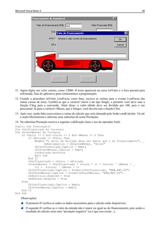 Microsoft Visual Basic 6                                                                                46




11. Agora digite um valor correto, como 12000. O texto aparecerá na caixa txtValor e o foco passará para
    txtEntrada. Saia do aplicativo para continuarmos a programação;
12. Usando a procedure txtValor_LostFocus como base, escreva as rotinas para o evento LostFocus das
    outras caixas de texto. Lembre-se que a variável vJuros é do tipo Single, e portanto você deve usar a
    função CSng para a conversão. Além disso, o valor obtido deve ser dividido por 100, pois é um
    percentual. Já para a variável vMeses, que é Integer, você deverá usar a função CInt;
13. Após isso, ainda falta escrevermos a rotina de cálculo que será chamada pelo botão cmdCalcular. Vá até
    a seção Declarations e adicione uma subrotina de nome Prestação;
14. Na subrotina Prestação escreva a seguinte codificação (note o uso do operador And):
Public Sub Prestação()
Dim vValFinanciado As Currency
Dim vPrestMensal As Currency
    If vValor <> 0 And vJuros <> 0 And vMeses <> 0 Then
         If vEntrada >= vValor Then
             MsgBox "O valor da Entrada deve ser menor que o do Financiamento", _
                   vbExclamation + vbSystemModal, "Aviso"
             lblValFinanciado.Caption = Empty
             lblPrestMensal.Caption = Empty
             txtEntrada.SetFocus
             Exit Sub
         End If
         vValFinanciado = vValor - vEntrada
         vPrestMensal = vValFinanciado * vJuros * (1 + vJuros) ^ vMeses / _
             ((1 + vJuros) ^ vMeses - 1)
         lblValFinanciado.Caption = Format(vValFinanciado, "###,##0.00")
         lblPrestMensal.Caption = Format(vPrestMensal, "###,##0.00")
         cmdCalcular.Enabled = True
         cmdFechar.Enabled = True
    Else
         lblValFinanciado.Caption = Empty
         lblPrestMensal.Caption = Empty
    End If
End Sub
     Observações:
         O primeiro If verifica se todos os dados necessários para o cálculo estão disponíveis;
         O segundo If verifica se o valor da entrada não é maior ou igual ao do financiamento, pois senão o
         resultado do cálculo seria uma “prestação negativa” (se é que isso existe...);
 