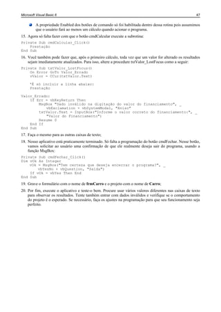 Microsoft Visual Basic 6                                                                                47


         A propriedade Enabled dos botões de comando só foi habilitada dentro dessa rotina pois assumimos
         que o usuário fará ao menos um cálculo quando acionar o programa.
15. Agora só falta fazer com que o botão cmdCalcular execute a subrotina:
Private Sub cmdCalcular_Click()
    Prestação
End Sub
16. Você também pode fazer que, após o primeiro cálculo, toda vez que um valor for alterado os resultados
    sejam imediatamente atualizados. Para isso, altere a procedure txtValor_LostFocus como a seguir:
Private Sub txtValor_LostFocus()
    On Error GoTo Valor_Errado
    vValor = CCur(txtValor.Text)

     'É só incluir a linha abaixo:
     Prestação

Valor_Errado:
    If Err = vbKeyReturn Then
        MsgBox "Dado inválido na digitação do valor do financiamento", _
           vbExclamation + vbSystemModal, "Aviso"
        txtValor.Text = InputBox("Informe o valor correto do financiamento:", _
           "Valor do Financiamento")
        Resume 0
    End If
End Sub
17. Faça o mesmo para as outras caixas de texto;
18. Nosso aplicativo está praticamente terminado. Só falta a programação do botão cmdFechar. Nesse botão,
    vamos solicitar ao usuário uma confirmação de que ele realmente deseja sair do programa, usando a
    função MsgBox:
Private Sub cmdFechar_Click()
Dim vOk As Integer
    vOk = MsgBox("Tem certeza que deseja encerrar o programa?", _
        vbYesNo + vbQuestion, "Saída")
    If vOk = vbYes Then End
End Sub
19. Grave o formulário com o nome de frmCarro e o projeto com o nome de Carro;
20. Por fim, execute o aplicativo e teste-o bem. Procure usar vários valores diferentes nas caixas de texto
    para observar os resultados. Tente também entrar com dados inválidos e verifique se o comportamento
    do projeto é o esperado. Se necessário, faça os ajustes na programação para que seu funcionamento seja
    perfeito.
 