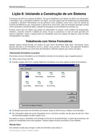 Microsoft Visual Basic 6                                                                                   48




    Lição 6: Iniciando a Construção de um Sistema
Um projeto em VB é um conjunto de objetos. Até agora trabalhamos com apenas um objeto em cada projeto:
o formulário. Sim, o formulário também é um objeto: você não reparou que ele também possui propriedades
e responde a métodos? Obviamente, em um aplicativo mais complexo, como será o caso do sistema de
Controle de Bibliotecas que começaremos a desenvolver nessa lição, além do formulário principal existem
outros destinados a entrada de dados, exibição de mensagens ou de resultados de consultas, etc.
Existem outros tipos de objetos que podem ser adicionados ao projeto, como módulos de programação,
relatórios, controles ActiveX e módulos de classe. O que os caracteriza é o fato de serem gravados em
arquivos separados. Assim, o projeto pode ser considerado como um conjunto de arquivos, cada um deles
correspondente a um objeto.


                           Trabalhando com Vários Formulários
Quando estamos desenvolvendo um projeto do qual vários formulários farão parte, obviamente vamos
precisar adicionar a ele formulários novos e, muitas vezes, prontos. Além disso, uma aplicação Windows
freqüentemente trabalha com outros tipos de formulários, diferentes daquele que usamos até agora.

Adicionando formulários ao projeto
Para incluir um novo formulário ou um formulário existente em um projeto, siga os seguintes passos:
    Abra o menu Project do VB;
    Escolha a opção Add Form: a janela Add Form será aberta, com várias opções de tipos de formulários:




    Se desejar acrescentar um formulário já existente, clique na aba Existing e indique sua localização;
    Se o formulário ainda não existe (formulário novo), você deve escolher um dos tipos da aba New. Para
    um formulário padrão, escolha a opção Form.
Em ambos os casos, o formulário será incluído na lista Forms da janela Projeto. A partir desse momento, ele
poderá ser manipulado como outro qualquer. Vejamos alguns recursos necessários a esse trabalho:

Método Show
Esse método é usado para carregar e exibir um formulário. Sua sintaxe é:
<formulário>.Show <modalidade>
 