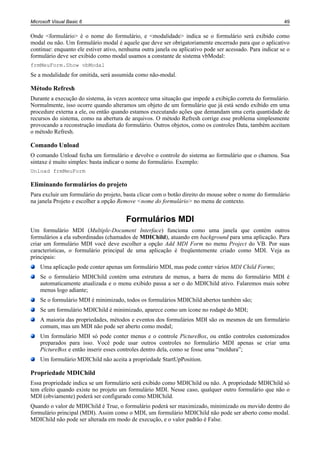 Microsoft Visual Basic 6                                                                                  49


Onde <formulário> é o nome do formulário, e <modalidade> indica se o formulário será exibido como
modal ou não. Um formulário modal é aquele que deve ser obrigatoriamente encerrado para que o aplicativo
continue: enquanto ele estiver ativo, nenhuma outra janela ou aplicativo pode ser acessado. Para indicar se o
formulário deve ser exibido como modal usamos a constante de sistema vbModal:
frmMeuForm.Show vbModal
Se a modalidade for omitida, será assumida como não-modal.

Método Refresh
Durante a execução do sistema, às vezes acontece uma situação que impede a exibição correta do formulário.
Normalmente, isso ocorre quando alteramos um objeto de um formulário que já está sendo exibido em uma
procedure externa a ele, ou então quando estamos executando ações que demandam uma certa quantidade de
recursos do sistema, como na abertura de arquivos. O método Refresh corrige esse problema simplesmente
provocando a reconstrução imediata do formulário. Outros objetos, como os controles Data, também aceitam
o método Refresh.

Comando Unload
O comando Unload fecha um formulário e devolve o controle do sistema ao formulário que o chamou. Sua
sintaxe é muito simples: basta indicar o nome do formulário. Exemplo:
Unload frmMeuForm

Eliminando formulários do projeto
Para excluir um formulário do projeto, basta clicar com o botão direito do mouse sobre o nome do formulário
na janela Projeto e escolher a opção Remove <nome do formulário> no menu de contexto.


                                        Formulários MDI
Um formulário MDI (Multiple-Document Interface) funciona como uma janela que contém outros
formulários a ela subordinadas (chamados de MDIChild), atuando em background para uma aplicação. Para
criar um formulário MDI você deve escolher a opção Add MDI Form no menu Project do VB. Por suas
características, o formulário principal de uma aplicação é freqüentemente criado como MDI. Veja as
principais:
    Uma aplicação pode conter apenas um formulário MDI, mas pode conter vários MDI Child Forms;
    Se o formulário MDIChild contém uma estrutura de menus, a barra de menu do formulário MDI é
    automaticamente atualizada e o menu exibido passa a ser o do MDIChild ativo. Falaremos mais sobre
    menus logo adiante;
    Se o formulário MDI é minimizado, todos os formulários MDIChild abertos também são;
    Se um formulário MDIChild é minimizado, aparece como um ícone no rodapé do MDI;
    A maioria das propriedades, métodos e eventos dos formulários MDI são os mesmos de um formulário
    comum, mas um MDI não pode ser aberto como modal;
    Um formulário MDI só pode conter menus e o controle PictureBox, ou então controles customizados
    preparados para isso. Você pode usar outros controles no formulário MDI apenas se criar uma
    PictureBox e então inserir esses controles dentro dela, como se fosse uma “moldura”;
    Um formulário MDIChild não aceita a propriedade StartUpPosition.

Propriedade MDIChild
Essa propriedade indica se um formulário será exibido como MDIChild ou não. A propriedade MDIChild só
tem efeito quando existe no projeto um formulário MDI. Nesse caso, qualquer outro formulário que não o
MDI (obviamente) poderá ser configurado como MDIChild.
Quando o valor de MDIChild é True, o formulário poderá ser maximizado, minimizado ou movido dentro do
formulário principal (MDI). Assim como o MDI, um formulário MDIChild não pode ser aberto como modal.
MDIChild não pode ser alterada em modo de execução, e o valor padrão é False.
 