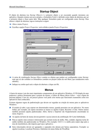 Microsoft Visual Basic 6                                                                                50


                                          Startup Object
O objeto de abertura (ou Startup Object) é o primeiro objeto a ser executado quando iniciamos um
aplicativo. Quando criamos um novo projeto, o formulário Form1 é definido como objeto de abertura, por ser
o primeiro objeto a fazer parte dele. Mas qualquer formulário pode ser configurado como Startup. Para
alterar o objeto de abertura, siga as instruções a seguir:
    Abra o menu Project;
    Escolha a opção Project Properties: será exibida a janela Project Properties:




    A caixa de combinação Startup Object contém os objetos que podem ser configurados como Startup:
    note que só são exibidos os formulários contidos no projeto (além da sub Main, que estudaremos mais
    adiante);
    Indique na combo qual será o objeto de abertura e clique em Ok.


                                                Menus
A barra de menus é um dos mais importantes componentes de um aplicativo Windows. O VB dispõe de uma
poderosa e prática ferramenta para o projeto de menus: o Editor de Menu (Menu Editor – veja a figura da
próxima página). Com ele, em poucos passos você pode criar menus que funcionam exatamente como nos
aplicativos mais conhecidos.
Existem algumas regras de padronização que devem ser seguidas na criação de menus para os aplicativos
Windows:
    O usuário já sabe o que esperar em determinados menus, quando presentes em um aplicativo. No menu
    Editar, por exemplo, ele espera encontrar ao menos as opções Copiar, Recortar e Colar. Outros menus
    também possuem opções padronizadas: Abrir, Salvar e Imprimir são freqüentemente encontradas no
    menu Arquivo;
    As opções da barra de menus devem permitir o acesso através da combinação Alt+Letra Sublinhada;
    Para as opções mais comuns é interessante que existam teclas de atalho. Mas, cuidado: algumas teclas de
    atalho também são padronizadas no Windows. Por exemplo: Ctrl+C é o atalho para copiar algo para a
    área de transferência, não importa qual seja o aplicativo;
    Itens relacionados devem ser agrupados e separados dos demais por barras separadoras. Exemplo: as
    opções Localizar, Localizar Próximo e Substituir do menu Editar do WordPad;
 