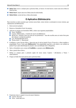 Microsoft Visual Basic 6                                                                                52


    Botão Next: move a seleção para a próxima linha, se houver. Se não houver, insere uma nova linha no
    final da lista;
    Botão Insert: insere uma nova linha acima da selecionada;
    Botão Delete: exclui da lista a linha selecionada.


                                 O Aplicativo Bibliotecário
Para exercitar os vários assuntos que veremos nessa lição, vamos iniciar a construção no nosso sistema, que
chamaremos de Bibliotecário:
1. Inicie um novo projeto;
2. Remova a formulário Form1 do projeto;
3. Adicione ao projeto um formulário MDI, e altere suas seguintes propriedades:
      Name: frmBiblio
      Caption: Bibliotecário – Controle de Acervo de Bibliotecas
      BackColor: Amarelo Claro (ou outra de sua preferência – mas não escolha uma cor muito forte para
      não ofuscar o coitado do usuário);
      Icon: WritingBooks01.ICO;
      WindowState: 2 - Maximized
4. Configure-o como Startup Object. Aproveite que já está na janela Project Properties e altere também a
   propriedade Project Name para Bibliotecário. Essa propriedade equivale a um rótulo a ser exibido na
   janela Project para identificação do projeto, mas sua definição não é obrigatória;
5. Salve o formulário com o nome de FrmBiblio e o projeto como Bibliotecario;
6. Abra a janela Menu Editor;
7. Defina os campos para a primeira opção do nosso menu: Caption = &Cadastros e Name =
   mnuCadastros;
8. Clique no botão Next para passar para a próxima linha:




9. O próximo item é a opção Livros do menu Cadastros:
      Caption: &Livros
      Name: mnuCadLivros
 