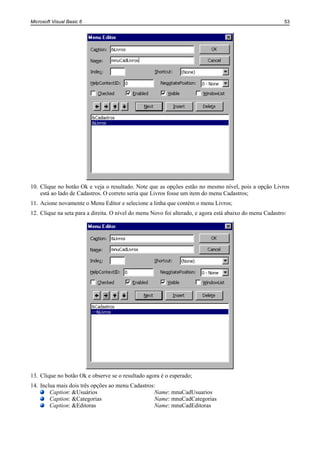 Microsoft Visual Basic 6                                                                                  53




10. Clique no botão Ok e veja o resultado. Note que as opções estão no mesmo nível, pois a opção Livros
    está ao lado de Cadastros. O correto seria que Livros fosse um item do menu Cadastros;
11. Acione novamente o Menu Editor e selecione a linha que contém o menu Livros;
12. Clique na seta para a direita. O nível do menu Novo foi alterado, e agora está abaixo do menu Cadastro:




13. Clique no botão Ok e observe se o resultado agora é o esperado;
14. Inclua mais dois três opções ao menu Cadastros:
        Caption: &Usuários                        Name: mnuCadUsuarios
        Caption: &Categorias                      Name: mnuCadCategorias
        Caption: &Editoras                        Name: mnuCadEditoras
 