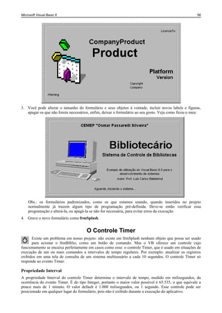 Microsoft Visual Basic 6                                                                              56




3. Você pode alterar o tamanho do formulário e seus objetos à vontade, incluir novos labels e figuras,
   apagar os que não forem necessários, enfim, deixar o formulário ao seu gosto. Veja como ficou o meu:




    Obs.: os formulários padronizados, como os que estamos usando, quando inseridos no projeto
    normalmente já trazem algum tipo de programação pré-definida. Deve-se então verificar essa
    programação e alterá-la, ou apagá-la se não for necessária, para evitar erros da execução.
4. Grave o novo formulário como frmSplash.


                                      O Controle Timer
      Existe um problema em nosso projeto: não existe em frmSplash nenhum objeto que possa ser usado
      para acionar o frmBiblio, como um botão de comando. Mas o VB oferece um controle cujo
funcionamento se encaixa perfeitamente em casos como esse: o controle Timer, que é usado em situações de
execução de um ou mais comandos a intervalos de tempo regulares. Por exemplo: atualizar os registros
exibidos em uma tela de consulta de um sistema multiusuário a cada 10 segundos. O controle Timer só
responde ao evento Timer.

Propriedade Interval
A propriedade Interval do controle Timer determina o intervalo de tempo, medido em milisegundos, da
ocorrência do evento Timer. É do tipo Integer, portanto o maior valor possível é 65.535, o que equivale a
pouco mais de 1 minuto. O valor default é 1.000 milisegundos, ou 1 segundo. Esse controle pode ser
posicionado em qualquer lugar do formulário, pois não é exibido durante a execução do aplicativo.
 