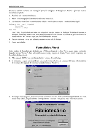 Microsoft Visual Basic 6                                                                              57


Em nosso sistema, usaremos um Timer para provocar uma pausa de 5 segundos, durante a qual será exibida
nossa tela de Splash:
1. Adicione um Timer ao frmSplash;
2. Altere o valor da propriedade Interval do Timer para 5000;
3. Dê um duplo click sobre o controle Timer e faça a codificação do evento Timer conforme segue:
Private Sub Timer1_Timer()
      Unload Me
      frmBiblio.Show
End Sub
    Obs.: “Me” é equivalente ao nome do formulário em uso. Assim, ao invés de ficarmos escrevendo o
    nome do formulário para acessar suas propriedades e métodos durante a codificação, podemos escrever
    simplesmente “Me” em seu lugar que o resultado será o mesmo.
4. Execute o projeto e veja: seu aplicativo agora tem uma tela de Splash!
5. Grave seu trabalho.


                                     Formulários About
Outro modelo de formulário pré-definido que o VB nos oferece é o About Form, usado para a confecção
daquelas janelas “Sobre...”. Para adicioná-lo o processo é o mesmo do Splash. Vamos inserir no projeto um
formulário do tipo About:
1. Abra a janela Add Form e escolha na aba New a opção About Dialog;
2. O formulário a seguir será inserido em seu projeto. Note os botões de comando: Ok fecha o formulário e
   System Info abre a janela de Informações do Sistema do Windows:




3. Modifique-o ao seu gosto, mas cuidado com o evento Load: ele altera o rótulo de alguns labels. Se você
   mudar esses labels, apague as linhas correspondentes a eles em Form_Load. Veja como ficou o meu:
 