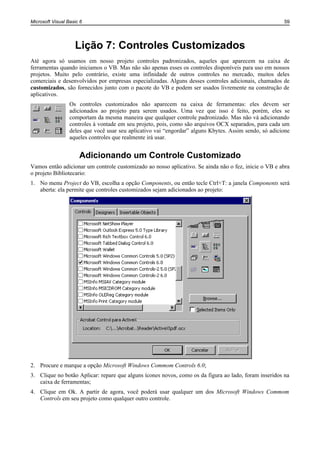 Microsoft Visual Basic 6                                                                                59




                    Lição 7: Controles Customizados
Até agora só usamos em nosso projeto controles padronizados, aqueles que aparecem na caixa de
ferramentas quando iniciamos o VB. Mas não são apenas esses os controles disponíveis para uso em nossos
projetos. Muito pelo contrário, existe uma infinidade de outros controles no mercado, muitos deles
comerciais e desenvolvidos por empresas especializadas. Alguns desses controles adicionais, chamados de
customizados, são fornecidos junto com o pacote do VB e podem ser usados livremente na construção de
aplicativos.
                  Os controles customizados não aparecem na caixa de ferramentas: eles devem ser
                  adicionados ao projeto para serem usados. Uma vez que isso é feito, porém, eles se
                  comportam da mesma maneira que qualquer controle padronizado. Mas não vá adicionando
                  controles à vontade em seu projeto, pois, como são arquivos OCX separados, para cada um
                  deles que você usar seu aplicativo vai “engordar” alguns Kbytes. Assim sendo, só adicione
                  aqueles controles que realmente irá usar.


                      Adicionando um Controle Customizado
Vamos então adicionar um controle customizado ao nosso aplicativo. Se ainda não o fez, inicie o VB e abra
o projeto Bibliotecario:
1. No menu Project do VB, escolha a opção Components, ou então tecle Ctrl+T: a janela Components será
   aberta: ela permite que controles customizados sejam adicionados ao projeto:




2. Procure e marque a opção Microsoft Windows Commom Controls 6.0;
3. Clique no botão Aplicar: repare que alguns ícones novos, como os da figura ao lado, foram inseridos na
   caixa de ferramentas;
4. Clique em Ok. A partir de agora, você poderá usar qualquer um dos Microsoft Windows Commom
   Controls em seu projeto como qualquer outro controle.
 