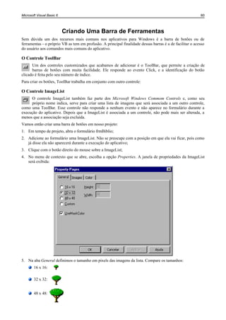 Microsoft Visual Basic 6                                                                                  60



                           Criando Uma Barra de Ferramentas
Sem dúvida um dos recursos mais comuns nos aplicativos para Windows é a barra de botões ou de
ferramentas - o próprio VB as tem em profusão. A principal finalidade dessas barras é a de facilitar o acesso
do usuário aos comandos mais comuns do aplicativo.

O Controle ToolBar
      Um dos controles customizados que acabamos de adicionar é o ToolBar, que permite a criação de
      barras de botões com muita facilidade. Ele responde ao evento Click, e a identificação do botão
clicado é feita pelo seu número de índice.
Para criar os botões, ToolBar trabalha em conjunto com outro controle:

O Controle ImageList
     O controle ImageList também faz parte dos Microsoft Windows Commom Controls e, como seu
     próprio nome indica, serve para criar uma lista de imagens que será associada a um outro controle,
como uma ToolBar. Esse controle não responde a nenhum evento e não aparece no formulário durante a
execução do aplicativo. Depois que a ImageList é associada a um controle, não pode mais ser alterada, a
menos que a associação seja excluída.
Vamos então criar uma barra de botões em nosso projeto:
1. Em tempo de projeto, abra o formulário frmBiblio;
2. Adicione ao formulário uma ImageList. Não se preocupe com a posição em que ela vai ficar, pois como
   já disse ela não aparecerá durante a execução do aplicativo;
3. Clique com o botão direito do mouse sobre a ImageList;
4. No menu de contexto que se abre, escolha a opção Properties. A janela de propriedades da ImageList
   será exibida:




5. Na aba General definimos o tamanho em pixels das imagens da lista. Compare os tamanhos:
        16 x 16:

        32 x 32:


        48 x 48:
 