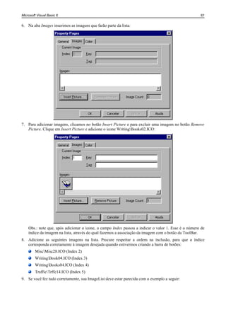 Microsoft Visual Basic 6                                                                             61


6. Na aba Images inserimos as imagens que farão parte da lista:




7. Para adicionar imagens, clicamos no botão Insert Picture e para excluir uma imagem no botão Remove
   Picture. Clique em Insert Picture e adicione o ícone WritingBooks02.ICO:




    Obs.: note que, após adicionar o ícone, o campo Index passou a indicar o valor 1. Esse é o número de
    índice da imagem na lista, através do qual fazemos a associação da imagem com o botão da ToolBar.
8. Adicione as seguintes imagens na lista. Procure respeitar a ordem na inclusão, para que o índice
   corresponda corretamente à imagem desejada quando estivermos criando a barra de botões:
        MiscMisc28.ICO (Index 2)
        WritingBook04.ICO (Index 3)
        WritingBooks04.ICO (Index 4)
        TrafficTrffc14.ICO (Index 5)
9. Se você fez tudo corretamente, sua ImageList deve estar parecida com o exemplo a seguir:
 