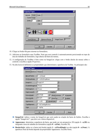 Microsoft Visual Basic 6                                                                                 62




10. Clique no botão Ok para retornar ao formulário;
11. Adicione ao formulário uma ToolBar. Note que esse controle é automaticamente posicionado no topo da
    área de trabalho do formulário, logo abaixo da barra de menus;
12. A configuração da ToolBar é feito como na ImageList: clique com o botão direito do mouse sobre o
    controle e escolha a opção Properties;
13. Na aba General definimos as propriedades que determinam a aparência da Toolbar. As principais são:




        ImageList: indica o nome da ImageList que será usada na criação da barra de botões. Escolha a
        opção “ImageList1”, que deve ser a única disponível;
        Appearance: determina a aparência da barra, que pode ser em perspectiva 3D (opção 1 - cc3D) ou
        integrada à área de trabalho do formulário (opção 0 – ccFlat). Escolha 3D;
        BorderStyle: indica se a barra terá borda (opção 1 – ccFixedSingle) ou não (opção 0 – ccNone). A
        aparência final da borda depende da propriedade Appearance. Escolha None;
 