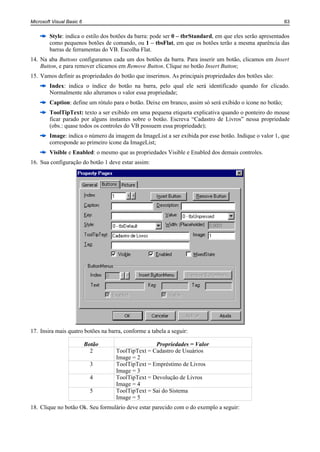 Microsoft Visual Basic 6                                                                                   63


        Style: indica o estilo dos botões da barra: pode ser 0 – tbrStandard, em que eles serão apresentados
        como pequenos botões de comando, ou 1 – tbsFlat, em que os botões terão a mesma aparência das
        barras de ferramentas do VB. Escolha Flat.
14. Na aba Buttons configuramos cada um dos botões da barra. Para inserir um botão, clicamos em Insert
    Button, e para remover clicamos em Remove Button. Clique no botão Insert Button;
15. Vamos definir as propriedades do botão que inserimos. As principais propriedades dos botões são:
        Index: indica o índice do botão na barra, pelo qual ele será identificado quando for clicado.
        Normalmente não alteramos o valor essa propriedade;
        Caption: define um rótulo para o botão. Deixe em branco, assim só será exibido o ícone no botão;
        ToolTipText: texto a ser exibido em uma pequena etiqueta explicativa quando o ponteiro do mouse
        ficar parado por alguns instantes sobre o botão. Escreva “Cadastro de Livros” nessa propriedade
        (obs.: quase todos os controles do VB possuem essa propriedade);
        Image: indica o número da imagem da ImageList a ser exibida por esse botão. Indique o valor 1, que
        corresponde ao primeiro ícone da ImageList;
        Visible e Enabled: o mesmo que as propriedades Visible e Enabled dos demais controles.
16. Sua configuração do botão 1 deve estar assim:




17. Insira mais quatro botões na barra, conforme a tabela a seguir:

                           Botão                   Propriedades = Valor
                             2      ToolTipText = Cadastro de Usuários
                                    Image = 2
                             3      ToolTipText = Empréstimo de Livros
                                    Image = 3
                             4      ToolTipText = Devolução de Livros
                                    Image = 4
                             5      ToolTipText = Sai do Sistema
                                    Image = 5
18. Clique no botão Ok. Seu formulário deve estar parecido com o do exemplo a seguir:
 