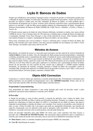 Microsoft Visual Basic 6                                                                                65




                           Lição 8: Bancos de Dados
Sempre que trabalhamos com qualquer linguagem temos a intenção de guardar as informações geradas para
a obtenção de algum resultado, ou então para consultá-las quando forem necessárias. Assim, elas devem ser
gravadas em arquivos criados para esse fim, chamados de Bancos de Dados, ou serão perdidas após o
encerramento do programa que as gerou. Existem vários softwares específicos para o gerenciamento desses
arquivos no mercado, e cada um deles possui padrões próprios de armazenamento de dados. Exemplos de
Sistemas Gerenciadores de Bancos de Dados (SGDB) são o SQL Server, o Dataflex, o FoxPro, o Oracle, o
Access, etc.
O VB pode acessar arquivos de dados de vários formatos diferentes, incluindo os citados, mas vamos utilizar
o MDB do Access. Esse é formato nativo do VB, tanto que o utilitário para a criação de bancos de dados que
o acompanha, chamado Visual Data Manager, é uma versão reduzida do Access. Aliás, bastante reduzida:
suas funções limitam-se à criação e manipulação de bancos de dados e de suas tabelas.
Nesse texto, assumimos que você já conhece o Access o suficiente para a criação do banco de dados, das
tabelas e das consultas que vamos utilizar. Caso não o possua instalado em sua máquina, use então o Visual
Data Manager, acessando-o pelo menu Add-Ins do VB.


                                     Métodos de Acesso
Basicamente, um método de acesso é o meio pelo qual associamos um tipo especial de variável chamado de
variável objeto ao banco de dados. Elas são chamadas de objeto porque possuem propriedades e respondem
a métodos, permitindo assim a manipulação dos dados. O método de acesso usado tradicionalmente pelo VB
é o DAO (ou Data Access Object), que consiste na abertura de suas tabelas e execução de comandos através
das variáveis objeto. Porém, a partir da versão 6 do VB a Microsoft introduziu um novo método, chamado de
ADO (ou ActiveX Data Objects), pelo qual o aplicativo se comunica com o gerenciador de banco de dados
através de um provedor em uma conexão de rede, mesmo que a aplicação e o SGBD estejam rodando
localmente. As operações de inclusão, exclusão, alteração e seleção de dados são executadas a partir de
comandos SQL enviados pelo aplicativo ao SGBD através do provedor (veremos o que é SQL e como usá-la
nas próximas lições). Em nosso projeto, usaremos o método ADO.


                                 Objeto ADO Connection
Connection é a variável objeto que representa a conexão propriamente dita. Normalmente é declarada como
pública (portanto, em um módulo de programação) com o tipo ADODB.Connection. Porém, antes de ver
como criar uma conexão ADO, devemos estudar alguns conceitos básicos:

Propriedade ConnectionString
Essa propriedade do objeto Connection é uma string formada pelo nome do provedor usado e pelos
parâmetros necessários para estabelecer a conexão com o SGBD.

O Provedor
A função do provedor é, como já disse, permitir a conexão do aplicativo com o banco de dados. Essa
conexão é do tipo OLEDB, ou Object Linking and Enbedding Database. Portanto, na verdade o que acontece
quando nos conectamos ao banco de dados via ADO é a vinculação de um objeto ao banco, que passa a
responder às propriedades e métodos do objeto a ele vinculado. Esse vínculo se assemelha a uma conexão de
rede, ou seja: o banco de dados não é um arquivo que pode ser manipulado diretamente, mas mantém um
canal de comunicação com seu aplicativo pela qual as operações serão executadas. É como uma ligação
telefônica: você pode conversar com as outras pessoas, mas não pode abraçá-las.
Existe um provedor específico para cada SGBD. No nosso caso, como usaremos uma base Access, o
provedor será o Microsoft Jet OLEDB Provider. São necessários alguns parâmetros para se estabelecer a
conexão, que variam de acordo com o provedor, mas no caso do Jet os parâmetros necessários são três:
    Data Source: nome e o caminho completo (path) do arquivo MDB a ser conectado;
    User ID: identificação do usuário;
 