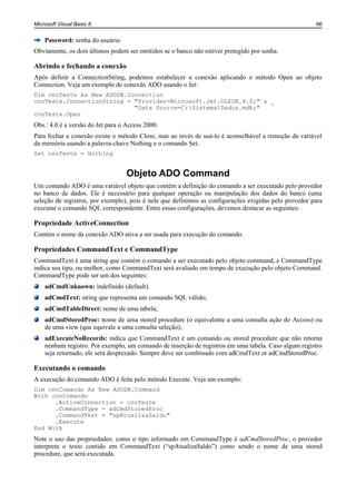 Microsoft Visual Basic 6                                                                               66


    Password: senha do usuário.
Obviamente, os dois últimos podem ser omitidos se o banco não estiver protegido por senha.

Abrindo e fechando a conexão
Após definir a ConnectionString, podemos estabelecer a conexão aplicando o método Open ao objeto
Connection. Veja um exemplo de conexão ADO usando o Jet:
Dim cnnTeste As New ADODB.Connection
cnnTeste.ConnectionString = "Provider=Microsoft.Jet.OLEDB.4.0;" & _
                            "Data Source=C:SistemaDados.mdb;"
cnnTeste.Open
Obs.: 4.0 é a versão do Jet para o Access 2000.
Para fechar a conexão existe o método Close, mas ao invés de usá-lo é aconselhável a remoção da variável
da memória usando a palavra-chave Nothing e o comando Set:
Set cnnTeste = Nothing


                                   Objeto ADO Command
Um comando ADO é uma variável objeto que contém a definição do comando a ser executado pelo provedor
no banco de dados. Ele é necessário para qualquer operação ou manipulação dos dados do banco (uma
seleção de registros, por exemplo), pois é nele que definimos as configurações exigidas pelo provedor para
executar o comando SQL correspondente. Entre essas configurações, devemos destacar as seguintes:

Propriedade ActiveConnection
Contém o nome da conexão ADO ativa a ser usada para execução do comando.

Propriedades CommandText e CommandType
CommandText é uma string que contém o comando a ser executado pelo objeto command, e CommandType
indica seu tipo, ou melhor, como CommandText será avaliado em tempo de execução pelo objeto Command.
CommandType pode ser um dos seguintes:
    adCmdUnknown: indefinido (default).
    adCmdText: string que representa um comando SQL válido;
    adCmdTableDirect: nome de uma tabela;
    adCmdStoredProc: nome de uma stored procedure (o equivalente a uma consulta ação do Access) ou
    de uma view (que equivale a uma consulta seleção);
    adExecuteNoRecords: indica que CommandText é um comando ou stored procedure que não retorna
    nenhum registro. Por exemplo, um comando de inserção de registros em uma tabela. Caso algum registro
    seja retornado, ele será desprezado. Sempre deve ser combinado com adCmdText or adCmdStoredProc.

Executando o comando
A execução do comando ADO é feita pelo método Execute. Veja um exemplo:
Dim cnnComando As New ADODB.Command
With cnnComando
      .ActiveConnection = cnnTeste
      .CommandType = adCmdStoredProc
      .CommandText = "spAtualizaSaldo"
      .Execute
End With
Note o uso das propriedades: como o tipo informado em CommandType é adCmdStoredProc, o provedor
interpreta o texto contido em CommandText (“spAtualizaSaldo”) como sendo o nome de uma stored
procedure, que será executada.
 