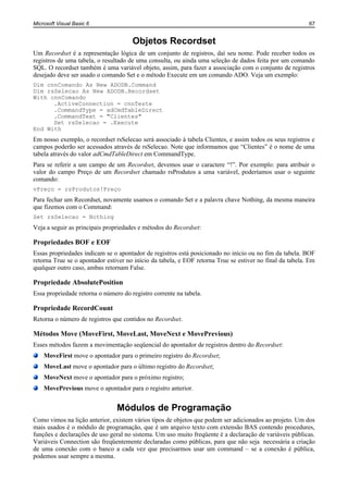 Microsoft Visual Basic 6                                                                                  67


                                      Objetos Recordset
Um Recordset é a representação lógica de um conjunto de registros, daí seu nome. Pode receber todos os
registros de uma tabela, o resultado de uma consulta, ou ainda uma seleção de dados feita por um comando
SQL. O recordset também é uma variável objeto, assim, para fazer a associação com o conjunto de registros
desejado deve ser usado o comando Set e o método Execute em um comando ADO. Veja um exemplo:
Dim cnnComando As New ADODB.Command
Dim rsSelecao As New ADODB.Recordset
With cnnComando
      .ActiveConnection = cnnTeste
      .CommandType = adCmdTableDirect
      .CommandText = "Clientes"
      Set rsSelecao = .Execute
End With
Em nosso exemplo, o recordset rsSelecao será associado à tabela Clientes, e assim todos os seus registros e
campos poderão ser acessados através de rsSelecao. Note que informamos que “Clientes” é o nome de uma
tabela através do valor adCmdTableDirect em CommandType.
Para se referir a um campo de um Recordset, devemos usar o caractere “!”. Por exemplo: para atribuir o
valor do campo Preço de um Recordset chamado rsProdutos a uma variável, poderíamos usar o seguinte
comando:
vPreço = rsProdutos!Preço
Para fechar um Recordset, novamente usamos o comando Set e a palavra chave Nothing, da mesma maneira
que fizemos com o Command:
Set rsSelecao = Nothing
Veja a seguir as principais propriedades e métodos do Recordset:

Propriedades BOF e EOF
Essas propriedades indicam se o apontador de registros está posicionado no início ou no fim da tabela. BOF
retorna True se o apontador estiver no início da tabela, e EOF retorna True se estiver no final da tabela. Em
qualquer outro caso, ambas retornam False.

Propriedade AbsolutePosition
Essa propriedade retorna o número do registro corrente na tabela.

Propriedade RecordCount
Retorna o número de registros que contidos no Recordset.

Métodos Move (MoveFirst, MoveLast, MoveNext e MovePrevious)
Esses métodos fazem a movimentação seqüencial do apontador de registros dentro do Recordset:
    MoveFirst move o apontador para o primeiro registro do Recordset;
    MoveLast move o apontador para o último registro do Recordset;
    MoveNext move o apontador para o próximo registro;
    MovePrevious move o apontador para o registro anterior.


                                Módulos de Programação
Como vimos na lição anterior, existem vários tipos de objetos que podem ser adicionados ao projeto. Um dos
mais usados é o módulo de programação, que é um arquivo texto com extensão BAS contendo procedures,
funções e declarações de uso geral no sistema. Um uso muito freqüente é a declaração de variáveis públicas.
Variáveis Connection são freqüentemente declaradas como públicas, para que não seja necessária a criação
de uma conexão com o banco a cada vez que precisarmos usar um command – se a conexão é pública,
podemos usar sempre a mesma.
 