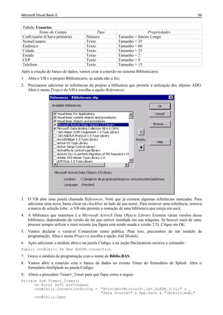 Microsoft Visual Basic 6                                                                             69


Tabela: Usuarios
         Nome do Campo                      Tipo                         Propriedades
CodUsuario (Chave primária)           Número             Tamanho = Inteiro Longo
NomeUsuario                           Texto              Tamanho = 35
Endereco                              Texto              Tamanho = 60
Cidade                                Texto              Tamanho = 25
Estado                                Texto              Tamanho = 2
CEP                                   Texto              Tamanho = 9
Telefone                              Texto              Tamanho = 15
Após a criação do banco de dados, vamos criar a conexão no sistema Bibliotecário:
1. Abra o VB e o projeto Bibliotecario, se ainda não o fez;
2. Precisamos adicionar às referências do projeto a biblioteca que permite a utilização dos objetos ADO.
   Abra o menu Project do VB e escolha a opção References:




3. O VB abre uma janela chamada References. Note que já existem algumas referências marcadas. Para
   adicionar uma nova, basta clicar na checkbox ao lado de seu nome. Para remover uma referência, remova
   a marca de seleção (obs.: o VB não permite a remoção de uma biblioteca que esteja em uso);
4. A biblioteca que usaremos é a Microsoft ActiveX Data Objects Library Existem várias versões dessa
   biblioteca, dependendo da versão do Jet que estiver instalada em sua máquina. Se houver mais de uma,
   procure sempre utilizar a mais recente (na figura está sendo usada a versão 2.5). Clique em Ok;
5. Vamos declarar a variável Connection como pública. Para isso, precisamos de um módulo de
   programação. Abra o menu Project e escolha a opção Add Module;
6. Após adicionar o módulo abra-o na janela Código, e na seção Declarations escreva o comando:
Public cnnBiblio As New ADODB.Connection
7. Grave o módulo de programação com o nome de Biblio.BAS;
8. Vamos abrir a conexão com o banco de dados no evento Timer do formulário de Splash. Abra o
   formulário frmSplash na janela Código;
9. Altere a procedure Timer1_Timer para que fique como a seguir:
Private Sub Timer1_Timer()
      On Error GoTo errConexao
      cnnBiblio.ConnectionString = "Provider=Microsoft.Jet.OLEDB.3.51;" & _
                                   "Data Source=" & App.Path & "Biblio.mdb;"
      cnnBiblio.Open
 