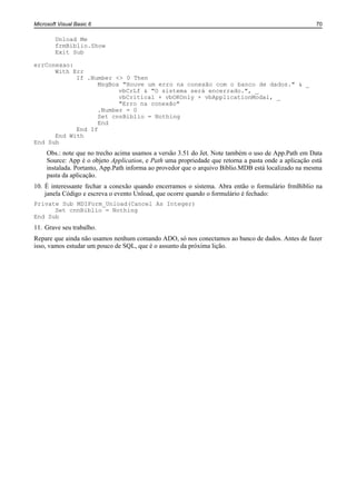 Microsoft Visual Basic 6                                                                              70

        Unload Me
        frmBiblio.Show
        Exit Sub

errConexao:
      With Err
            If .Number <> 0 Then
                  MsgBox "Houve um erro na conexão com o banco de dados." & _
                        vbCrLf & "O sistema será encerrado.", _
                        vbCritical + vbOKOnly + vbApplicationModal, _
                        "Erro na conexão"
                  .Number = 0
                  Set cnnBiblio = Nothing
                  End
            End If
      End With
End Sub
     Obs.: note que no trecho acima usamos a versão 3.51 do Jet. Note também o uso de App.Path em Data
     Source: App é o objeto Application, e Path uma propriedade que retorna a pasta onde a aplicação está
     instalada. Portanto, App.Path informa ao provedor que o arquivo Biblio.MDB está localizado na mesma
     pasta da aplicação.
10. É interessante fechar a conexão quando encerramos o sistema. Abra então o formulário frmBiblio na
    janela Código e escreva o evento Unload, que ocorre quando o formulário é fechado:
Private Sub MDIForm_Unload(Cancel As Integer)
      Set cnnBiblio = Nothing
End Sub
11. Grave seu trabalho.
Repare que ainda não usamos nenhum comando ADO, só nos conectamos ao banco de dados. Antes de fazer
isso, vamos estudar um pouco de SQL, que é o assunto da próxima lição.
 