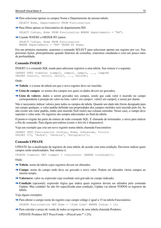 Microsoft Visual Basic 6                                                                                72


   Para selecionar apenas os campos Nome e Departamento da mesma tabela:
   SELECT Nome, Departamento FROM Funcionarios;
   Para filtrar apenas os funcionários do departamento RH:
   SELECT Codigo, Nome FROM Funcionarios WHERE Departamento = “RH”;
   Usando WHERE e ORDER BY juntos:
   SELECT Codigo, Nome FROM Funcionarios
   WHERE Departamento = “RH” ORDER BY Nome;
Em um primeiro momento, usaremos o comando SELECT para selecionar apenas um registro por vez. Nas
próximas lições, principalmente quando falarmos de consultas, estaremos estudando-o com um pouco mais
de profundidade.

Comando INSERT
INSERT é o comando SQL usado para adicionar registros a uma tabela. Sua sintaxe é a seguinte:
INSERT INTO <tabela> (campo1, campo2, campo3, ..., campoN)
VALUES (valor1, valor2, valor3, ..., ValorN);
Onde:
   Tabela: é o nome da tabela em que o novo registro deve ser inserido;
   Lista de campos: os nomes dos campos nos quais os dados devem ser gravados;
   Lista de valores: dados a serem gravados nos campos, sendo que cada valor é inserido no campo
   correspondente à posição do valor na lista: valor1 em campo1, valor2 em campo2, e assim por diante.
Não é necessário indicar valores para todos os campos da tabela. Quando um dado não forem designado para
um campo qualquer, o valor padrão definido nas propriedades dos campos omitidos será inserido pelo Jet. Se
não existir um valor padrão, então será inserido Null (nulo) nas colunas omitidas. Nesse caso, o campo deve
suportar o valor nulo. Os registros são sempre adicionados no final da tabela.
O ponto-e-vírgula faz parte da sintaxe de todo comando SQL. É chamado de terminador, e serve para indicar
o fim do comando. Para alguns provedores (como o Jet) ele é dispensável.
Veja um exemplo que cria um novo registro numa tabela chamada Funcionários:
INSERT INTO Funcionários (Codigo, Nome, Sobrenome, Titulo)
VALUES (73, 'André', 'Pereira', 'Estagiário');

Comando UPDATE
UPDATE faz a atualização de registros de uma tabela, de acordo com uma condição. Devemos indicar quais
campos serão atualizadados. Sua sintaxe é:
UPDATE <tabela> SET <campo> = <valornovo> [WHERE <condição>];
Onde:
   Tabela: nome da tabela cujos registros devem ser alterados:
   Campo: nome do campo onde deve ser gravado o novo valor. Podem ser alterados vários campos ao
   mesmo tempo;
   Valornovo: valor ou expressão cujo resultado será gravado no campo indicado;
   Condição (opcional): expressão lógica que indica quais registros devem ser afetados pelo comando
   Update. Mas cuidado! Se não for especificada uma condição, Update vai alterar TODOS os registros da
   tabela.
Veja alguns exemplos:
   Para alterar o campo nome do registro cujo campo código é igual a 15 na tabela Funcionários:
   UPDATE Funcionários SET Nome = 'José Lima' WHERE Codigo = 15;
   Para calcular o preço de venda de todos os registros de uma tabela chamada Produtos:
   UPDATE Produtos SET PrecoVenda = (PrecoCusto * 1.25);
 