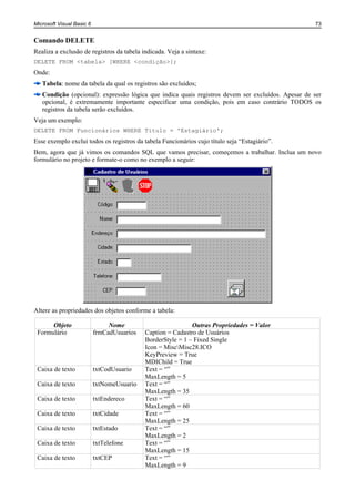 Microsoft Visual Basic 6                                                                           73


Comando DELETE
Realiza a exclusão de registros da tabela indicada. Veja a sintaxe:
DELETE FROM <tabela> [WHERE <condição>];
Onde:
   Tabela: nome da tabela da qual os registros são excluídos;
   Condição (opcional): expressão lógica que indica quais registros devem ser excluídos. Apesar de ser
   opcional, é extremamente importante especificar uma condição, pois em caso contrário TODOS os
   registros da tabela serão excluídos.
Veja um exemplo:
DELETE FROM Funcionários WHERE Titulo = 'Estagiário';
Esse exemplo exclui todos os registros da tabela Funcionários cujo título seja “Estagiário”.
Bem, agora que já vimos os comandos SQL que vamos precisar, começemos a trabalhar. Inclua um novo
formulário no projeto e formate-o como no exemplo a seguir:




Altere as propriedades dos objetos conforme a tabela:

      Objeto                    Nome                         Outras Propriedades = Valor
 Formulário                frmCadUsuarios   Caption = Cadastro de Usuários
                                            BorderStyle = 1 – Fixed Single
                                            Icon = MiscMisc28.ICO
                                            KeyPreview = True
                                            MDIChild = True
 Caixa de texto            txtCodUsuario    Text = “”
                                            MaxLength = 5
 Caixa de texto            txtNomeUsuario   Text = “”
                                            MaxLength = 35
 Caixa de texto            txtEndereco      Text = “”
                                            MaxLength = 60
 Caixa de texto            txtCidade        Text = “”
                                            MaxLength = 25
 Caixa de texto            txtEstado        Text = “”
                                            MaxLength = 2
 Caixa de texto            txtTelefone      Text = “”
                                            MaxLength = 15
 Caixa de texto            txtCEP           Text = “”
                                            MaxLength = 9
 