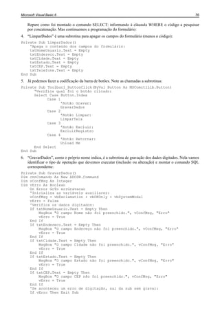Microsoft Visual Basic 6                                                                            76


    Repare como foi montado o comando SELECT: informando à cláusula WHERE o código a pesquisar
    por concatenação. Mas continuemos a programação do formulário:
4. “LimparDados” é uma subrotina para apagar os campos do formulário (menos o código):
Private Sub LimparDados()
    'Apaga o conteúdo dos campos do formulário:
    txtNomeUsuario.Text = Empty
    txtEndereco.Text = Empty
    txtCidade.Text = Empty
    txtEstado.Text = Empty
    txtCEP.Text = Empty
    txtTelefone.Text = Empty
End Sub
5. Já podemos fazer a codificação da barra de botões. Note as chamadas a subrotinas:
Private Sub Toolbar1_ButtonClick(ByVal Button As MSComctlLib.Button)
      'Verifica qual foi o botão clicado:
      Select Case Button.Index
            Case 1
                  'Botão Gravar:
                  GravarDados
            Case 2
                  'Botão Limpar:
                  LimparTela
            Case 3
                  'Botão Excluir:
                  ExcluirRegistro
            Case 4
                  'Botão Retornar:
                  Unload Me
      End Select
End Sub
6. “GravarDados”, como o próprio nome indica, é a subrotina de gravação dos dados digitados. Nela vamos
   identificar o tipo de operação que devemos executar (inclusão ou alteração) e montar o comando SQL
   correspondente:
Private Sub GravarDados()
Dim cnnComando As New ADODB.Command
Dim vConfMsg As Integer
Dim vErro As Boolean
    On Error GoTo errGravacao
    'Inicializa as variáveis auxiliares:
    vConfMsg = vbExclamation + vbOKOnly + vbSystemModal
    vErro = False
    'Verifica os dados digitados:
    If txtNomeUsuario.Text = Empty Then
        MsgBox "O campo Nome não foi preenchido.", vConfMsg, "Erro"
        vErro = True
    End If
    If txtEndereco.Text = Empty Then
        MsgBox "O campo Endereço não foi preenchido.", vConfMsg, "Erro"
        vErro = True
    End If
    If txtCidade.Text = Empty Then
        MsgBox "O campo Cidade não foi preenchido.", vConfMsg, "Erro"
        vErro = True
    End If
    If txtEstado.Text = Empty Then
        MsgBox "O campo Estado não foi preenchido.", vConfMsg, "Erro"
        vErro = True
    End If
    If txtCEP.Text = Empty Then
        MsgBox "O campo CEP não foi preenchido.", vConfMsg, "Erro"
        vErro = True
    End If
    'Se aconteceu um erro de digitação, sai da sub sem gravar:
    If vErro Then Exit Sub
 