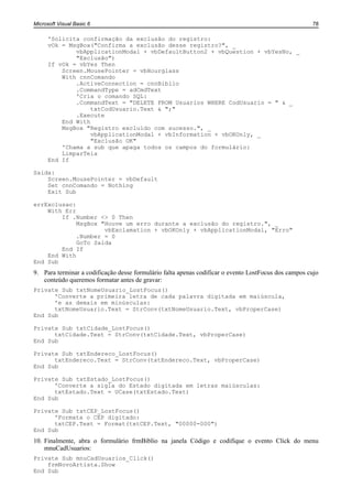 Microsoft Visual Basic 6                                                                              78

      'Solicita confirmação da exclusão do registro:
      vOk = MsgBox("Confirma a exclusão desse registro?", _
              vbApplicationModal + vbDefaultButton2 + vbQuestion + vbYesNo, _
              "Exclusão")
      If vOk = vbYes Then
          Screen.MousePointer = vbHourglass
          With cnnComando
              .ActiveConnection = cnnBiblio
              .CommandType = adCmdText
              'Cria o comando SQL:
              .CommandText = "DELETE FROM Usuarios WHERE CodUsuario = " & _
                   txtCodUsuario.Text & ";"
              .Execute
          End With
          MsgBox "Registro excluído com sucesso.", _
                   vbApplicationModal + vbInformation + vbOKOnly, _
                   "Exclusão OK"
          'Chama a sub que apaga todos os campos do formulário:
          LimparTela
      End If

Saida:
    Screen.MousePointer = vbDefault
    Set cnnComando = Nothing
    Exit Sub

errExclusao:
    With Err
        If .Number <> 0 Then
             MsgBox "Houve um erro durante a exclusão do registro.", _
                     vbExclamation + vbOKOnly + vbApplicationModal, "Erro"
             .Number = 0
             GoTo Saida
        End If
    End With
End Sub
9. Para terminar a codificação desse formulário falta apenas codificar o evento LostFocus dos campos cujo
   conteúdo queremos formatar antes de gravar:
Private Sub txtNomeUsuario_LostFocus()
      'Converte a primeira letra de cada palavra digitada em maiúscula,
      'e as demais em minúsculas:
      txtNomeUsuario.Text = StrConv(txtNomeUsuario.Text, vbProperCase)
End Sub

Private Sub txtCidade_LostFocus()
      txtCidade.Text = StrConv(txtCidade.Text, vbProperCase)
End Sub

Private Sub txtEndereco_LostFocus()
      txtEndereco.Text = StrConv(txtEndereco.Text, vbProperCase)
End Sub

Private Sub txtEstado_LostFocus()
      'Converte a sigla do Estado digitada em letras maiúsculas:
      txtEstado.Text = UCase(txtEstado.Text)
End Sub

Private Sub txtCEP_LostFocus()
      'Formata o CEP digitado:
      txtCEP.Text = Format(txtCEP.Text, "00000-000")
End Sub
10. Finalmente, abra o formulário frmBiblio na janela Código e codifique o evento Click do menu
    mnuCadUsuarios:
Private Sub mnuCadUsuarios_Click()
    frmNovoArtista.Show
End Sub
 