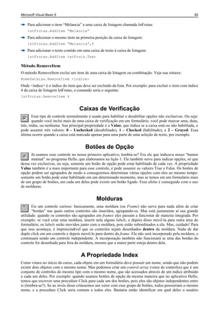 Microsoft Visual Basic 6                                                                                   82


    Para adicionar o item “Melancia” a uma caixa de listagem chamada lstFrutas:
    lstFrutas.AddItem “Melancia”
    Para adicionar o mesmo item na primeira posição da caixa de listagem:
    lstFrutas.AddItem “Melancia”,0
    Para adicionar o texto contido em uma caixa de texto à caixa de listagem:
    lstFrutas.AddItem txtFruta.Text

Método RemoveItem
O método RemoveItem exclui um item de uma caixa de listagem ou combinação. Veja sua sintaxe:
NomeDaCaixa.RemoveItem <índice>
Onde <índice> é o índice do item que deve ser excluído da lista. Por exemplo: para excluir o item com índice
4 da caixa de listagem lstFrutas, o comando seria o seguinte:
lstFrutas.RemoveItem 4


                                    Caixas de Verificação
        Esse tipo de controle normalmente é usado para habilitar e desabilitar opções não exclusivas. Ou seja:
        quando você inclui mais de uma caixa de verificação em um formulário, você pode marcar uma, duas,
três, todas, ou nenhuma. Sua principal propriedade é a Value, que indica se a caixa está ou não habilitada, e
pode assumir três valores: 0 – Unchecked (desabilitado), 1 – Checked (habilitado), e 2 – Grayed. Essa
última ocorre quando a caixa está marcada apenas para uma parte de uma seleção de texto, por exemplo.


                                        Botões de Opção
      Já usamos esse controle no nosso primeiro aplicativo, lembra-se? Era ele que indicava nosso “humor
      matinal” no programa Hello, que elaboramos na lição 1. Ele também serve para indicar opções, só que
dessa vez exclusivas, ou seja, somente um botão de opção pode estar habilitado de cada vez. A propriedade
Value também é a mais importante para esse controle, e pode assumir os valores True e False. Os botões de
opção podem ser agrupados de modo a conseguirmos determinar várias opções com eles ao mesmo tempo:
somente um botão pode estar habilitado em um determinado momento, mas se temos em um formulário mais
de um grupo de botões, em cada um deles pode existir um botão ligado. Esse efeito é conseguido com o uso
de molduras.


                                              Molduras
       Eis um controle curioso: basicamente, uma moldura (ou Frame) não serve para nada além de criar
       “bordas” nas quais outros controles são inseridos, agrupando-os. Mas está justamente aí sua grande
utilidade: quando os controles são agrupados em frames eles passam a funcionar de maneira integrada. Por
exemplo: se você criar uma moldura, inserir nela alguns labels, e depois disso movê-la para outra área do
formulário, os labels serão movidos junto com a moldura, pois estão subordinados a ela. Mas, cuidado! Para
que isso aconteça, é imprescindível que os controles sejam desenhados dentro da moldura. Nada de dar
duplo click em um controle e depois movê-lo para dentro da frame. Ele não será incorporado pela moldura, e
continuará sendo um controle independente. A incorporação também não funcionará se uma das bordas do
controle for desenhada para fora da moldura, mesmo que a maior parte esteja dentro dela.


                                     A Propriedade Index
Como vimos no início do curso, cada objeto em um formulário deve possuir um nome, sendo que não podem
existir dois objetos com o mesmo nome. Mas podemos criar um control array (vetor de controles) que é um
conjunto de controles do mesmo tipo com o mesmo nome, que são acessados através de um índice atribuído
a cada um deles. Por exemplo: quando usamos botões de opção da mesma maneira que no aplicativo Hello,
temos que escrever uma procedure Click para cada um dos botões, pois eles são objetos independentes entre
si (lembra-se?). Se ao invés disso criássemos um vetor com esse grupo de botões, todos possuiriam o mesmo
nome, e a procedure Click seria comum a todos eles. Bastaria então identificar em qual deles o usuário
 
