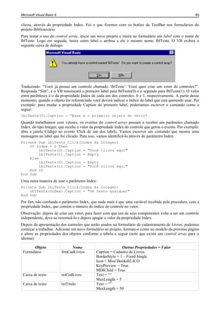 Microsoft Visual Basic 6                                                                                 83


clicou, através da propriedade Index. Foi o que fizemos com os botões da ToolBar nos formulários do
projeto Bibliotecário.
Para testar o uso do control array, inicie um novo projeto e insira no formulário um label com o nome de
lblTeste. Logo em seguida, insira outro label e atribua a ele o mesmo nome, lblTeste. O VB exibirá a
seguinte caixa de diálogo:




Traduzindo: “Você já possui um controle chamado ‘lblTeste’. Você quer criar um vetor de controles?”.
Responda “Sim”, e o VB renomeará o primeiro label para lblTeste(0) e o segundo para lblTeste(1). O valor
entre parênteses é o da propriedade Index de cada um dos controles: 0 e 1, respectivamente. A partir desse
momento, quando o objeto for referenciado você deverá indicar o índice do label que está querendo usar. Por
exemplo: para mudar a propriedade Caption do primeiro label, poderíamos escrever o comando como a
seguir:
lblTeste(0).Caption = “Esse é o primeiro objeto do vetor”
Quando trabalhamos com vetores, os eventos do control array passam a receber um parâmetro chamado
Index, do tipo Integer, que recebe o valor da propriedade Index do controle que gerou o evento. Por exemplo:
abra a janela Código no evento Click de um dos labels. Vamos escrever um comando que mostre uma
mensagem no label que foi clicado. Para isso, vamos identificá-lo através do parâmetro Index:
Private Sub lblTeste_Click(Index As Integer)
    If Index = 0 Then
         lblTeste(0).Caption = "Você clicou aqui"
         lblTeste(1).Caption = Empty
    Else
         lblTeste(0).Caption = Empty
         lblTeste(1).Caption = "Você clicou aqui"
    End If
End Sub
Uma outra maneira de usar o parâmetro Index:
Private Sub lblTeste_Click(Index As Integer)
    lblTeste(Index).Caption = "Um texto qualquer"
End Sub
Por fim, não confunda o parâmetro Index, que nada mais é que uma variável recebida pela procedure, com a
propriedade Index, que contém o número do índice do controle no vetor.
Observação: depois de criar um vetor, para fazer com que um de seus componentes volte a ser um controle
independente, deve-se renomeá-lo e depois apagar o valor da propriedade Index.
Depois da apresentação dos controles que serão usados no formulário de cadastramento de Livros, podemos
começar a trabalhar. Adicione um novo formulário ao projeto, formate-o como no modelo da próxima página
e altere as propriedades dos objetos conforme a tabela a seguir (note que existe um control array para o
idioma):

       Objeto                   Nome                        Outras Propriedades = Valor
 Formulário                frmCadLivros      Caption = Cadastro de Livros
                                             BorderStyle = 1 – Fixed Single
                                             Icon = MiscBooks02.ICO
                                             KeyPreview = True
                                             MDIChild = True
 Caixa de texto            txtCodLivro       Text = “”
                                             MaxLength = 5
 Caixa de texto            txtTitulo         Text = “”
                                             MaxLength = 50
 