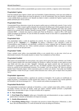 Microsoft Visual Basic 6                                                                                 12


Bem, vamos conhecer melhor as propriedades que usamos nesses controles, e algumas outras interessantes:

Propriedade Caption
Uma boa tradução para Caption é rótulo: para um formulário, Caption determina o texto que será exibido na
barra de título, e também abaixo do ícone do aplicativo, se ele for minimizado. Para um controle, determina
o texto exibido dentro ou próximo a ele. Quando um objeto é criado o conteúdo de Caption é igual ao nome
padrão atribuído pelo VB ao controle.

Propriedade Picture
A propriedade Picture determina o nome de um arquivo gráfico para ser exibido pelo controle. Como você já
viu, podemos escolher o arquivo gráfico desejado em uma janela de diálogo que é aberta quando clicamos no
botão com “...” (reticências) exibido por Picture. Os formatos gráficos suportados pelo VB 4 são: ícones
(arquivos de extensão ICO), Windows Metafile (extensão WMF – o formato dos cliparts do Word), Bitmap
(extensão BMP – o formato dos arquivos criados pelo Paint do Windows), e arquivos JPG e GIF (muito
usados em páginas da Internet). No caso do botão de comando, Picture só tem efeito se a propriedade Style
for igual a 1 – Graphical.

Propriedade Style
Essa propriedade indica o estilo da aparência do controle. No caso dos botões de comando, os valores
possíveis são 0 – Standard e 1 – Graphical. Na prática, a diferença é que, alterando o estilo do
CommandButton para Graphical, será permitida a exibição de ícones, enquanto que em Standard somente
texto poderá ser exibido por ele. Vários controles possuem a propriedade Style, sendo que os valores
possíveis variam de um tipo para outro.

Propriedade Visible
Como o próprio nome indica, essa propriedade define se um controle deve ou não estar visível em um
determinado momento. Ela só pode assumir os valores True (verdadeiro) ou False (falso);

Propriedade Enabled
Não usamos essa propriedade em nosso projeto, mas vamos citá-la agora para evitar confusões com Visible.
Você já reparou quando abre uma janela qualquer do Windows e aparece um botão ou uma opção de menu
cujo rótulo está com uma cor mais “apagada”, indicando que aquele controle não está acessível no
momento? A propriedade Enabled é quem faz isso: ela habilita (quando True) ou não (quando False) o
acesso ao controle em um determinado momento. Um exemplo: você cria um botão “Ok” para ser utilizado
quando forem fornecidos alguns valores necessários para se realizar um cálculo. Você pode usar Enabled
para desabilitar o botão Ok até que o usuário tenha fornecido esses valores, pois só depois disso ele poderá
usá-lo.

Propriedade Appearance
A propriedade Appearance define a aparência do controle no formulário. Ela só pode ser modificada em
tempo de projeto, e normalmente só pode assumir dois valores: 0 – Flat (o controle terá a mesma aparência
do formulário, não haverá destaque) ou 1 – 3D (o controle será exibido em perspectiva 3D).

Propriedade BorderStyle
Essa propriedade normalmente é aplicada ao formulário, e, como o próprio nome indica, define o estilo de
sua borda. Existem seis tipos de bordas, sendo que alguns controles também possuem a propriedade
BorderStyle, mas não todos os tipos. Os tipos de bordas são os seguintes:
    0 – None (Nenhuma);
    1 - Fixed Single (Fixa Simples): indica que o formulário não será dimensionável, ou seja, o usuário não
    poderá alterar o tamanho no formulário em tempo de execução.
    2 – Sizable (Dimensionável);
    3 - Fixed Dialog (Diálogo Fixo): o formulário não possuirá os botões Maximizar e Minimizar, e, além
    disso, não será dimensionável. É o estilo da borda das caixas de diálogo do Windows;
 
