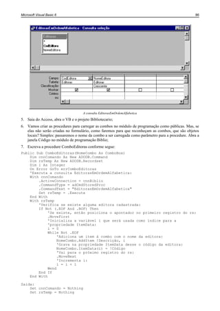 Microsoft Visual Basic 6                                                                           86




                                     A consulta EditorasEmOrdemAlfabetica
5. Saia do Access, abra o VB e o projeto Bibliotecario;
6. Vamos criar as procedures para carregar as combos no módulo de programação como públicas. Mas, se
   elas não serão criadas no formulário, como faremos para que reconheçam as combos, que são objetos
   locais? Simples: passaremos o nome da combo a ser carregada como parâmetro para a procedure. Abra a
   janela Código no módulo de programação Biblio;
7. Escreva a procedure ComboEditoras conforme segue:
Public Sub ComboEditoras(NomeCombo As ComboBox)
    Dim cnnComando As New ADODB.Command
    Dim rsTemp As New ADODB.Recordset
    Dim i As Integer
    On Error GoTo errComboEditoras
    'Executa a consulta EditorasEmOrdemAlfabetica:
    With cnnComando
        .ActiveConnection = cnnBiblio
        .CommandType = adCmdStoredProc
        .CommandText = "EditorasEmOrdemAlfabetica"
        Set rsTemp = .Execute
    End With
    With rsTemp
        'Verifica se existe alguma editora cadastrada:
        If Not (.EOF And .BOF) Then
             'Se existe, então posiciona o apontador no primeiro registro do rs:
             .MoveFirst
             'Inicializa a variável i que será usada como índice para a
             'propriedade ItemData:
             i = 0
             While Not .EOF
                  'Adiciona um item à combo com o nome da editora:
                  NomeCombo.AddItem !Descrição, i
                  'Grava na propriedade ItemData desse o código da editora:
                  NomeCombo.ItemData(i) = !Código
                  'Vai para o próximo registro do rs:
                  .MoveNext
                  'Incrementa i:
                  i = i + 1
             Wend
        End If
    End With

Saida:
    Set cnnComando = Nothing
    Set rsTemp = Nothing
 