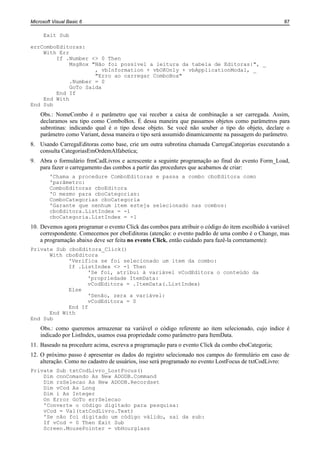 Microsoft Visual Basic 6                                                                              87

      Exit Sub

errComboEditoras:
    With Err
        If .Number <> 0 Then
             MsgBox "Não foi possível a leitura da tabela de Editoras:", _
                     , vbInformation + vbOKOnly + vbApplicationModal, _
                     "Erro ao carregar ComboBox"
             .Number = 0
             GoTo Saida
        End If
    End With
End Sub
    Obs.: NomeCombo é o parâmetro que vai receber a caixa de combinação a ser carregada. Assim,
    declaramos seu tipo como ComboBox. É dessa maneira que passamos objetos como parâmetros para
    subrotinas: indicando qual é o tipo desse objeto. Se você não souber o tipo do objeto, declare o
    parâmetro como Variant, dessa maneira o tipo será assumido dinamicamente na passagem do parâmetro.
8. Usando CarregaEditoras como base, crie um outra subrotina chamada CarregaCategorias executando a
   consulta CategoriasEmOrdemAlfabetica;
9. Abra o formulário frmCadLivros e acrescente a seguinte programação ao final do evento Form_Load,
   para fazer o carregamento das combos a partir das procedures que acabamos de criar:
        'Chama a procedure ComboEditoras e passa a combo cboEditora como
        'parâmetro:
        ComboEditoras cboEditora
        'O mesmo para cboCategorias:
        ComboCategorias cboCategoria
        'Garante que nenhum item esteja selecionado nas combos:
        cboEditora.ListIndex = -1
        cboCategoria.ListIndex = -1
10. Devemos agora programar o evento Click das combos para atribuir o código do item escolhido à variável
    correspondente. Comecemos por cboEditoras (atenção: o evento padrão de uma combo é o Change, mas
    a programação abaixo deve ser feita no evento Click, então cuidado para fazê-la corretamente):
Private Sub cboEditora_Click()
      With cboEditora
            'Verifica se foi selecionado um item da combo:
            If .ListIndex <> -1 Then
                  'Se foi, atribui à variável vCodEditora o conteúdo da
                  'propriedade ItemData:
                  vCodEditora = .ItemData(.ListIndex)
            Else
                  'Senão, zera a variável:
                  vCodEditora = 0
            End If
      End With
End Sub
    Obs.: como queremos armazenar na variável o código referente ao item selecionado, cujo índice é
    indicado por ListIndex, usamos essa propriedade como parâmetro para ItemData.
11. Baseado na procedure acima, escreva a programação para o evento Click da combo cboCategoria;
12. O próximo passo é apresentar os dados do registro selecionado nos campos do formulário em caso de
    alteração. Como no cadastro de usuários, isso será programado no evento LostFocus de txtCodLivro:
Private Sub txtCodLivro_LostFocus()
    Dim cnnComando As New ADODB.Command
    Dim rsSelecao As New ADODB.Recordset
    Dim vCod As Long
    Dim i As Integer
    On Error GoTo errSelecao
    'Converte o código digitado para pesquisa:
    vCod = Val(txtCodLivro.Text)
    'Se não foi digitado um código válido, sai da sub:
    If vCod = 0 Then Exit Sub
    Screen.MousePointer = vbHourglass
 