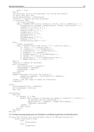 Microsoft Visual Basic 6                                                                          90

           vErro = True
      End If
      'Se aconteceu um erro de digitação, sai da sub sem gravar:
      If vErro Then Exit Sub
      Screen.MousePointer = vbHourglass
      'Constrói o comando SQL para gravação:
      If vInclusao Then
           'Se é uma inclusão:
           vSQL = "INSERT INTO Livros (CodLivro, Titulo, Autor, CodEditora, " & _
               "CodCategoria, AcompCD, AcompDisquete, Idioma, Observacoes) " & _
               "VALUES (" & vCod & ",'" & _
               txtTitulo.Text & "','" & _
               txtAutor.Text & "'," & _
               vCodEditora & "," & _
               vCodCategoria & "," & _
               vAcompCD & "," & _
               vAcompDisquete & "," & _
               vIdioma & ",'" & _
               txtObservacoes.Text & "');"
      Else
           'Senão, alteração:
           vSQL = "UPDATE Livros SET Titulo = '" & txtTitulo.Text & _
               "', Autor = '" & txtAutor.Text & _
               "', CodEditora = " & vCodEditora & _
               ", CodCategoria = " & vCodCategoria & _
               ", AcompCD = " & vAcompCD & _
               ", AcompDisquete = " & vAcompDisquete & _
               ", Idioma = " & vIdioma & _
               ", Observacoes = '" & txtObservacoes.Text & _
               "' WHERE CodLivro = " & vCod & ";"
      End If
      'Executa o comando de gravação:
      With cnnComando
           .ActiveConnection = cnnBiblio
           .CommandType = adCmdText
           .CommandText = vSQL
           .Execute
      End With
      MsgBox "Gravação concluída com sucesso.", _
               vbApplicationModal + vbInformation + vbOKOnly, _
               "Gravação OK"
      'Chama a sub que limpa os dados do formulário:
      LimparTela

Saida:
    Screen.MousePointer = vbDefault
    Set cnnComando = Nothing
    Exit Sub

errGravacao:
    With Err
        If .Number <> 0 Then
             MsgBox "Erro durante a gravação dos dados no registro." & vbCrLf & _
                     "A operação não foi completada." , _
                     vbExclamation + vbOKOnly + vbApplicationModal, _
                     "Operação cancelada"
             .Number = 0
             GoTo Saida
        End If
    End With
End Sub
15. O restante da programação para esse formulário é semelhante àquela feita em frmCadUsuarios:
Private Sub Toolbar1_ButtonClick(ByVal Button As MSComctlLib.Button)
      Select Case Button.Index
            Case 1
                  GravarDados
            Case 2
                  LimparTela
 