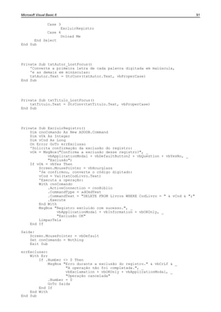 Microsoft Visual Basic 6                                                         91

            Case 3
                  ExcluirRegistro
            Case 4
                  Unload Me
      End Select
End Sub




Private Sub txtAutor_LostFocus()
    'Converte a primeira letra de cada palavra digitada em maiúscula,
    'e as demais em minúsculas:
    txtAutor.Text = StrConv(txtAutor.Text, vbProperCase)
End Sub




Private Sub txtTitulo_LostFocus()
    txtTitulo.Text = StrConv(txtTitulo.Text, vbProperCase)
End Sub




Private Sub ExcluirRegistro()
    Dim cnnComando As New ADODB.Command
    Dim vOk As Integer
    Dim vCod As Long
    On Error GoTo errExclusao
    'Solicita confirmação da exclusão do registro:
    vOk = MsgBox("Confirma a exclusão desse registro?", _
            vbApplicationModal + vbDefaultButton2 + vbQuestion + vbYesNo, _
            "Exclusão")
    If vOk = vbYes Then
        Screen.MousePointer = vbHourglass
        'Se confirmou, converte o código digitado:
        vCod = Val(txtCodLivro.Text)
        'Executa a operação:
        With cnnComando
            .ActiveConnection = cnnBiblio
            .CommandType = adCmdText
            .CommandText = "DELETE FROM Livros WHERE CodLivro = " & vCod & ";"
            .Execute
        End With
        MsgBox "Registro excluído com sucesso.", _
                 vbApplicationModal + vbInformation + vbOKOnly, _
                 "Exclusão OK"
        LimparTela
    End If

Saida:
    Screen.MousePointer = vbDefault
    Set cnnComando = Nothing
    Exit Sub

errExclusao:
    With Err
        If .Number <> 0 Then
             MsgBox "Erro durante a exclusão do registro." & vbCrLf & _
                     "A operação não foi completada.", _
                     vbExclamation + vbOKOnly + vbApplicationModal, _
                     "Operação cancelada"
             .Number = 0
             GoTo Saida
        End If
    End With
End Sub
 