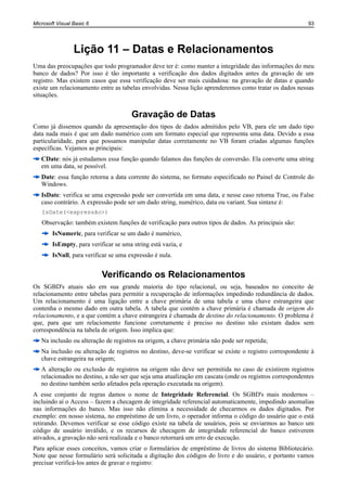 Microsoft Visual Basic 6                                                                                 93




                 Lição 11 – Datas e Relacionamentos
Uma das preocupações que todo programador deve ter é: como manter a integridade das informações do meu
banco de dados? Por isso é tão importante a verificação dos dados digitados antes da gravação de um
registro. Mas existem casos que essa verificação deve ser mais cuidadosa: na gravação de datas e quando
existe um relacionamento entre as tabelas envolvidas. Nessa lição aprenderemos como tratar os dados nessas
situações.


                                       Gravação de Datas
Como já dissemos quando da apresentação dos tipos de dados admitidos pelo VB, para ele um dado tipo
data nada mais é que um dado numérico com um formato especial que representa uma data. Devido a essa
particularidade, para que possamos manipular datas corretamente no VB foram criadas algumas funções
específicas. Vejamos as principais:
   CDate: nós já estudamos essa função quando falamos das funções de conversão. Ela converte uma string
   em uma data, se possível.
   Date: essa função retorna a data corrente do sistema, no formato especificado no Painel de Controle do
   Windows.
   IsDate: verifica se uma expressão pode ser convertida em uma data, e nesse caso retorna True, ou False
   caso contrário. A expressão pode ser um dado string, numérico, data ou variant. Sua sintaxe é:
   IsDate(<expressão>)
   Observação: também existem funções de verificação para outros tipos de dados. As principais são:
        IsNumeric, para verificar se um dado é numérico,
        IsEmpty, para verificar se uma string está vazia, e
        IsNull, para verificar se uma expressão é nula.


                           Verificando os Relacionamentos
Os SGBD's atuais são em sua grande maioria do tipo relacional, ou seja, baseados no conceito de
relacionamento entre tabelas para permitir a recuperação de informações impedindo redundância de dados.
Um relacionamento é uma ligação entre a chave primária de uma tabela e uma chave estrangeira que
contenha o mesmo dado em outra tabela. A tabela que contém a chave primária é chamada de origem do
relacionamento, e a que contém a chave estrangeira é chamada de destino do relacionamento. O problema é
que, para que um relaciomento funcione corretamente é preciso no destino não existam dados sem
correspondência na tabela de origem. Isso implica que:
   Na inclusão ou alteração de registros na origem, a chave primária não pode ser repetida;
   Na inclusão ou alteração de registros no destino, deve-se verificar se existe o registro correspondente à
   chave estrangeira na origem;
   A alteração ou exclusão de registros na origem não deve ser permitida no caso de existirem registros
   relacionados no destino, a não ser que seja uma atualização em cascata (onde os registros correspondentes
   no destino também serão afetados pela operação executada na origem).
A esse conjunto de regras damos o nome de Integridade Referencial. Os SGBD's mais modernos –
incluindo aí o Access – fazem a checagem de integridade referencial automaticamente, impedindo anomalias
nas informações do banco. Mas isso não elimina a necessidade de checarmos os dados digitados. Por
exemplo: em nosso sistema, no empréstimo de um livro, o operador informa o código do usuário que o está
retirando. Devemos verificar se esse código existe na tabela de usuários, pois se enviarmos ao banco um
código de usuário inválido, e os recursos de checagem de integridade referencial do banco estiverem
ativados, a gravação não será realizada e o banco retornará um erro de execução.
Para aplicar esses conceitos, vamos criar o formulários de empréstimo de livros do sistema Bibliotecário.
Note que nesse formulário será solicitada a digitação dos códigos do livro e do usuário, e portanto vamos
precisar verificá-los antes de gravar o registro:
 