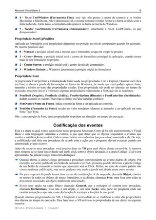 Microsoft Visual Basic 6                                                                                13


    4 - Fixed ToolWindow (Ferramenta Fixa): esse tipo não possui o menu de controle e os botões
    Maximizar e Minimizar. Não é dimensionável, e mostra somente o botão Fechar e a barra de título com a
    fonte reduzida. Além disso, o formulário não aparece na barra de tarefa do Windows.
    5 - Sizable ToolWindow (Ferramenta Dimensionável): semelhante a Fixed ToolWindow, só que
    dimensionável.

Propriedade StartUpPosition
Aplicada ao formulário, essa propriedade determina sua posição na tela do computador quando for acionado.
Os valores possíveis são:
    0 – Manual: a posição inicial será a mesma que o formulário ocupa em tempo de projeto;
    1 – Center Owner: a posição inicial será o centro do formulário principal da aplicação, quando temos
    mais de um formulário no projeto;
    2 – Center Screen: a posição inicial será o centro da tela do computador;
    3 – Windows Default: o Windows determinará a posição inicial do formulário.

Propriedade Font
A propriedade Font permite a formatação da fonte usada nas propriedades Text e Caption. Quando você clica
em Font, é aberta a janela de formatação de fontes do Windows, de modo que você poderá aplicar fonte,
tamanho e efeitos ao texto das propriedades citadas. Essa propriedade não pode ser alterada em tempo de
execução, mas para isso o VB fornece algumas propriedades relacionadas a Font, que são as seguintes:
    FontBold (Negrito), FontItalic (Itálico), FontStrikethru (Riscado) e FontUnderline (Sublinhado):
    podem assumir os valores True (liga o efeito) ou False (desliga o efeito);
    FontName (Nome da Fonte): indica o nome da fonte a ser aplicada ao controle;
    FontSize (Tamanho da Fonte): recebe um valor numérico referente ao tamanho a ser aplicado em uma
    fonte True Type.
Obs.: com exceção de Font, essas propriedades só podem ser alteradas em tempo de execução.


                                 Codificação dos eventos
Essa é a etapa na qual vamos agora fazer nosso programa funcionar. Como já foi dito anteriormente, o Visual
Basic é uma linguagem orientada a eventos, o que quer dizer que os objetos respondem a eventos que
contém a codificação necessária. Cada evento contém uma subrotina (ou procedure) associada a ele. Ou seja,
a codificação será feita em procedures de acordo com a ação que o programa deverá executar quando um
determinado evento ocorrer.
Antes de escrever uma procedure, você precisa dizer ao VB para qual objeto deseja escrevê-la. A maneira
mais simples de se fazer isso é dando um duplo click sobre o objeto desejado, e a janela Código (Code) será
apresentada. Na janela Código temos três destaques:
    Quando aberta, a janela Código apresenta a procedure correspondente ao evento padrão do objeto. Por
    exemplo: o evento padrão de um botão de comando é o Click, portanto quando abrirmos a janela Código
    de um botão de comando o evento que aparecerá será o Click. Porém, no caso do evento padrão não
    conter nenhuma codificação, mas outro qualquer sim, então a janela será aberta nesse outro evento;
    Na parte superior da janela temos duas caixas de combinação. A da esquerda, chamada Object, contém
    os nomes de todos os objetos do nosso formulário, e da direita, chamada Proc, uma lista com todas as
    procedures associados ao objeto atualmente selecionado;
    Existe uma opção na caixa Object chamada General, que a princípio só contém uma procedure,
    chamada Declarations. Esse não é um objeto, e sim uma Seção: uma parte do programa onde são
    escritas instruções especiais, como declaração de variáveis e funções de uso geral.
Quando estamos programando em VB, é freqüente a necessidade de se modificar o valor das propriedades
dos objetos em tempo de execução. Para fazer isso, o VB refere-se às propriedades de um objeto da seguinte
maneira:
Objeto.Propriedade = <valor>
 