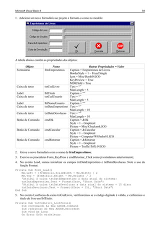 Microsoft Visual Basic 6                                                                             94


1. Adicione um novo formulário ao projeto e formate-o como no modelo:




A tabela abaixo contém as propriedades dos objetos:

       Objeto                   Nome                         Outras Propriedades = Valor
 Formulário                frmEmprestimos    Caption = Empréstimos de Livros
                                             BorderStyle = 1 – Fixed Single
                                             Icon = MiscBook04.ICO
                                             KeyPreview = True
                                             MDIChild = True
 Caixa de texto            txtCodLivro       Text = “”
                                             MaxLength = 5
 Label                     lblTitulo         Caption = “”
 Caixa de texto            txtCodUsuario     Text = “”
                                             MaxLength = 5
 Label                     lblNomeUsuario    Caption = “”
 Caixa de texto            txtDataEmprestimo Text = “”
                                             MaxLength = 10
 Caixa de texto            txtDataDevolucao Text = “”
                                             MaxLength = 10
 Botão de Comando          cmdOk             Caption = &Ok
                                             Style = 1 – Graphical
                                             Picture = MiscCheckmrk.ICO
 Botão de Comando          cmdCancelar       Caption = &Cancelar
                                             Style = 1 – Graphical
                                             Picture = ComputerW95mbx01.ICO
 Botão de Comando          cmdRetornar       Caption = &Retornar
                                             Style = 1 – Graphical
                                             Picture = TrafficTrffc14.ICO
2. Grave o novo formulário com o nome de frmEmprestimos;
3. Escreva as procedures Form_KeyPress e cmdRetornar_Click como já estudamos anteriormente;
4. No evento Load, vamos inicializar os campos txtDataEmprestimo e txtDataDevolucao. Note o uso da
   função Format:
Private Sub Form_Load()
    Me.Left = (frmBiblio.ScaleWidth - Me.Width) / 2
    Me.Top = (frmBiblio.Height - Me.Height) / 2
    'Atribui à caixa txtDataEmprestimo a data atual do sistema:
    txtDataEmprestimo.Text = Format(Date, "Short Date")
    'Atribui à caixa txtDataDevolucao a data atual do sistema + 15 dias:
    txtDataDevolucao.Text = Format((Date + 15), "Short Date")
End Sub
5. No evento LostFocus da caixa txtCodLivro, verificaremos se o código digitado é válido, e exibiremos o
   título do livro em lblTitulo:
Private Sub txtCodLivro_LostFocus()
    Dim cnnComando As New ADODB.Command
    Dim rsSelecao As New ADODB.Recordset
    Dim vCod As Long
    On Error GoTo errSelecao
 