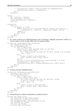 Microsoft Visual Basic 6                                                                          96

               'Se encontrou, exibe o nome do usuário em lblNomeUsuario:
               lblNomeUsuario.Caption = !NomeUsuario
          End If
      End With

Saida:
    Set rsSelecao = Nothing
    Set cnnComando = Nothing
    Screen.MousePointer = vbDefault
    Exit Sub

errUsuario:
    With Err
        If .Number <> 0 Then
             MsgBox "Houve um erro na recuperação do usuário solicitado.", & _
                   vbExclamation + vbOKOnly + vbApplicationModal, "Aviso"
             .Number = 0
             GoTo Saida
        End If
    End With
End Sub
7. No evento LostFocus de txtDataEmprestimo, antes de formatar a digitação, precisamos verificar se o
   texto do campo é ou não um data válida. Para isso usaremos IsDate:
Private Sub txtDataEmprestimo_LostFocus()
    Dim vDataDevolucao As Date
    With txtDataEmprestimo
        If .Text <> Empty Then
             'Verifica se o dado digitado pode ser uma data:
             If Not IsDate(.Text) Then
                  'Se o dado digitado não pode ser uma data, assume a do sistema:
                  .Text = Date
             Else
                  'Senão, formata a data digitada:
                  .Text = Format(.Text, "Short Date")
             End If
             'Atribui à caixa txtDataDevolucao a data digitada + 15 dias:
             vDataDevolucao = CDate(.Text) + 15
             txtDataDevolucao.Text = Format(vDataDevolucao, "Short Date")
        End If
    End With
End Sub
8. O mesmo vale para txtDataDevolucao:
Private Sub txtDataDevolucao_LostFocus()
    'Formata a data digitada:
    With txtDataDevolucao
        If .Text <> Empty Then
             If Not IsDate(.Text) Then
                  'Se o dado digitado não pode ser uma data, assume
                  'a data do sistema + 15 dias:
                  .Text = Date + 15
             Else
                  'Senão, formata a data digitada:
                  .Text = Format(.Text, "Short Date")
             End If
        End If
    End With
End Sub
9. O botão Ok grava os dados do empréstimo no cadastro de livros:
Private Sub cmdOk_Click()
    Dim cnnComando As New ADODB.Command
    Dim vCodLivro, vCodUsuario As Long
    Dim vDataEmprestimo, vDataDevolucao As Date
    Dim vConfMsg As Integer
    Dim vErro As Boolean
    On Error GoTo errGravacao
 