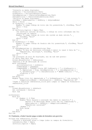 Microsoft Visual Basic 6                                                        97

      'Converte os dados digitados:
      vCodLivro = Val(txtCodLivro.Text)
      vCodUsuario = Val(txtCodUsuario.Text)
      vDataEmprestimo = CDate(txtDataEmprestimo.Text)
      vDataDevolucao = CDate(txtDataDevolucao.Text)
      'Verifica os dados digitados:
      vConfMsg = vbExclamation + vbOKOnly + vbSystemModal
      vErro = False
      If vCodLivro = 0 Then
          MsgBox "O campo Código do Livro não foi preenchido.", vConfMsg, "Erro"
          vErro = True
      End If
      If lblTitulo.Caption = Empty Then
          'Se lblTitulo estiver em branco, o código do livro informado não foi
          'encontrado na tabela:
          MsgBox "O campo Código do Livro não contém um dado válido.", _
              vConfMsg, "Erro"
          vErro = True
      End If
      If vCodUsuario = 0 Then
          MsgBox "O campo Código do Usuário não foi preenchido.", vConfMsg, "Erro"
          vErro = True
      End If
      If vDataEmprestimo >= vDataDevolucao Then
          MsgBox "A Data de Devolucao informada é menor ou igual à Data de " & _
              “Empréstimo, verifique.", vConfMsg, "Erro"
          vErro = True
      End If
      'Se aconteceu um erro de digitação, sai da sub sem gravar:
      If vErro Then Exit Sub
      Screen.MousePointer = vbHourglass
      'Executa a SP de devolução de livros:
      With cnnComando
          .ActiveConnection = cnnBiblio
          .CommandType = adCmdText
          .CommandText = "UPDATE Livros SET CodUsuario = " & vCodUsuario & _
               ", Emprestado = True, DataEmprestimo = " & vDataEmprestimo & _
               ", DataDevolucao = " & vDataDevolucao & " WHERE CodLivro = " & _
               vCodLivro & ";"
          .Execute
      End With
      MsgBox "Esse livro foi emprestado a " & lblNomeUsuario & " com sucesso.", _
               vbApplicationModal + vbInformation + vbOKOnly, "Empréstimo OK"
      'Chama a subrotina cmdCancelar_Click para limpar os campos do formulário:
      cmdCancelar_Click

Saida:
    Screen.MousePointer = vbDefault
    Set cnnComando = Nothing
    Exit Sub

errGravacao:
    With Err
        If .Number <> 0 Then
             MsgBox "Erro durante a gravação dos dados no registro." & _
                   vbCrLf & "A devolução desse livro não foi completada.", _
                   vbExclamation + vbOKOnly + vbApplicationModal, _
                   "Empréstimo cancelado"
             .Number = 0
             GoTo Saida
        End If
    End With
End Sub
10. Finalmente, o botão Cancelar apaga os dados do formulário sem gravá-los:
Private Sub cmdCancelar_Click()
    'Cancela a digitação atual e limpa todos os campos do formulário:
    txtCodLivro.Text = Empty
    lblTitulo.Caption = Empty
 