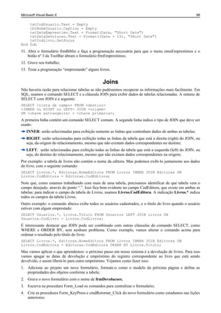 Microsoft Visual Basic 6                                                                                98

    txtCodUsuario.Text = Empty
    lblNomeUsuario.Caption = Empty
    txtDataEmprestimo.Text = Format(Date, "Short Date")
    txtDataDevolucao.Text = Format((Date + 15), "Short Date")
    txtCodLivro.SetFocus
End Sub
11. Abra o formulário frmBiblio e faça a programação necessária para que o menu mnuEmprestimos e o
    botão nº 3 da ToolBar abram o formulário frmEmprestimos;
12. Grave seu trabalho;
13. Teste a programação “emprestando” alguns livros.


                                                Joins
Não haveria razão para relacionar tabelas se não pudéssemos recuperar as informações mais facilmente. Em
SQL, usamos o comando SELECT e a cláusula JOIN para exibir dados de tabelas relacionadas. A sintaxe de
SELECT com JOIN é a seguinte:
SELECT <lista de campo> FROM <destino>
<INNER ou RIGHT ou LEFT> JOIN <origem>
ON <chave estrangeira> = <chave primária>;
A primeira linha contém um comando SELECT comum. A segunda linha indica o tipo de JOIN que deve ser
usado:
   INNER: serão selecionadas para exibição somente as linhas que contenham dados de ambas as tabelas;
   RIGHT: serão selecionadas para exibição todas as linhas da tabela que está a direita (right) do JOIN, ou
   seja, da origem do relacionamento, mesmo que não existam dados correspondentes no destino;
   LEFT: serão selecionadas para exibição todas as linhas da tabela que está a esquerda (left) do JOIN, ou
   seja, do destino do relacionamento, mesmo que não existam dados correspondentes na origem;
Por exemplo: a tabela de livros não contém o nome da editora. Mas podemos exibí-lo juntamente aos dados
do livro, com o seguinte comando:
SELECT Livros.*, Editoras.NomeEditora FROM Livros INNER JOIN Editoras ON
Livros.CodEditora = Editoras.CodEditora;
Note que, como estamos trabalhando com mais de uma tabela, precisamos identificar de que tabela vem o
campo desejado, através do ponto “.”. Isso fica bem evidente no campo CodEditora, que existe em ambas as
tabelas: para indicar o campo da tabela de Livros, usamos Livros.CodEditora. A indicação Livros.* indica
todos os campos da tabela Livros.
Outro exemplo: o comando abaixo exibe todos os usuários cadastrados, e o título do livro quando o usuário
estiver com algum emprestado:
SELECT Usuarios.*, Livros.Titulo FROM Usuarios LEFT JOIN Livros ON
Usuarios.CodLivro = Livros.CodLivros;
É interessante destacar que JOIN pode ser combinado com outras cláusulas do comando SELECT, como
WHERE e ORDER BY, sem nenhum problema. Como exemplo, vamos alterar o comando acima para
ordenar o resultado pelo título do livro:
SELECT Livros.*, Editoras.NomeEditora FROM Livros INNER JOIN Editoras ON
Livros.CodEditora = Editoras.CodEditora ORDER BY Livros.Titulo;
Mas vamos aplicar o que aprendemos: o próximo passo em nosso sistema é a devolução de livros. Para isso
vamos apagar as datas de devolução e empréstimo do registro correspondente ao livro que está sendo
devolvido, e assim liberá-lo para outro empréstimo. Vejamos como fazer isso:
1. Adicione ao projeto um novo formulário, formate-o como o modelo da próxima página e defina as
   propriedades dos objetos conforme a tabela;
2. Grave o novo formulário com o nome de frmDevolucoes;
3. Escreva na procedure Form_Load os comandos para centralizar o formulário;
4. Crie as procedures Form_KeyPress e cmdRetornar_Click do novo formulário como estudamos nas lições
   anteriores;
 
