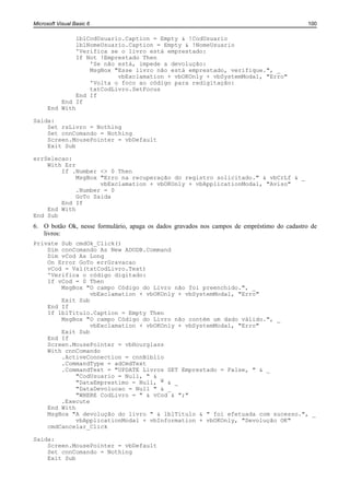 Microsoft Visual Basic 6                                                                     100

               lblCodUsuario.Caption = Empty & !CodUsuario
               lblNomeUsuario.Caption = Empty & !NomeUsuario
               'Verifica se o livro está emprestado:
               If Not !Emprestado Then
                   'Se não está, impede a devolução:
                   MsgBox "Esse livro não está emprestado, verifique.", _
                           vbExclamation + vbOKOnly + vbSystemModal, "Erro"
                   'Volta o foco ao código para redigitação:
                   txtCodLivro.SetFocus
               End If
          End If
      End With

Saida:
    Set rsLivro = Nothing
    Set cnnComando = Nothing
    Screen.MousePointer = vbDefault
    Exit Sub

errSelecao:
    With Err
        If .Number <> 0 Then
             MsgBox "Erro na recuperação do registro solicitado." & vbCrLf & _
                    vbExclamation + vbOKOnly + vbApplicationModal, "Aviso"
             .Number = 0
             GoTo Saida
        End If
    End With
End Sub
6. O botão Ok, nesse formulário, apaga os dados gravados nos campos de empréstimo do cadastro de
   livros:
Private Sub cmdOk_Click()
    Dim cnnComando As New ADODB.Command
    Dim vCod As Long
    On Error GoTo errGravacao
    vCod = Val(txtCodLivro.Text)
    'Verifica o código digitado:
    If vCod = 0 Then
        MsgBox "O campo Código do Livro não foi preenchido.", _
                 vbExclamation + vbOKOnly + vbSystemModal, "Erro"
        Exit Sub
    End If
    If lblTitulo.Caption = Empty Then
        MsgBox "O campo Código do Livro não contém um dado válido.", _
                 vbExclamation + vbOKOnly + vbSystemModal, "Erro"
        Exit Sub
    End If
    Screen.MousePointer = vbHourglass
    With cnnComando
        .ActiveConnection = cnnBiblio
        .CommandType = adCmdText
        .CommandText = "UPDATE Livros SET Emprestado = False, " & _
             "CodUsuario = Null, " & _
             "DataEmprestimo = Null, " & _
             "DataDevolucao = Null " & _
             "WHERE CodLivro = " & vCod & ";"
        .Execute
    End With
    MsgBox "A devolução do livro " & lblTitulo & " foi efetuada com sucesso.", _
             vbApplicationModal + vbInformation + vbOKOnly, "Devolução OK"
    cmdCancelar_Click

Saida:
    Screen.MousePointer = vbDefault
    Set cnnComando = Nothing
    Exit Sub
 