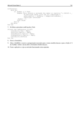 Microsoft Visual Basic 6                                                                        101

errGravacao:
    With Err
        If .Number <> 0 Then
             MsgBox "Erro durante a gravação dos dados no registro." & vbCrLf & _
                     "A devolução desse livro não foi completada.", _
                     vbExclamation + vbOKOnly + vbApplicationModal, _
                     "Devolução cancelada"
             .Number = 0
             GoTo Saida
        End If
    End With
End Sub
7. Só faltou a procedure cmdCancelar_Click:
Private Sub cmdCancelar_Click()
    txtCodLivro.Text = Empty
    lblTitulo.Caption = Empty
    lblCodUsuario.Caption = Empty
    lblNomeUsuario.Caption = Empty
    txtCodLivro.SetFocus
End Sub
8. Grave o formulário;
9. Abra o frmBiblio e escreva a programação necessária para o menu mnuDevolucoes e para o botão nº 4
   da ToolBar. Ambos devem abrir o formulário frmDevolucoes;
10. Teste o aplicativo e veja se está tudo funcionando como esperado.
 