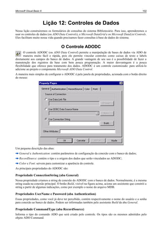 Microsoft Visual Basic 6                                                                                  102




                           Lição 12: Controles de Dados
Nessa lição construiremos os formulários de consultas do sistema Bibliotecário. Para isso, aprenderemos a
usar os controles de dados (ou ADO Data Controls), o Microsoft DataGrid e os Microsoft DataList Controls.
Eles facilitam muito nossa vida quando precisamos fazer consultas à base de dados do sistema.


                                      O Controle ADODC
       O controle ADODC (ou ADO Data Control) permite a manipulação de bases de dados via ADO de
       maneira muito fácil e rápida, pois ele permite vincular controles como caixas de texto e labels
diretamente aos campos do banco de dados. A grande vantagem de seu uso é a possibilidade de fazer a
manutenção dos registros da base com bem pouca programação. A maior desvantagem é a pouca
flexibilidade que oferece para tratamento dos dados. ADODC é um controle customizado: para utilizá-lo
adicione ao projeto o componente Microsoft ADO Data Control.
A maneira mais simples de configurar o ADODC é pela janela de propriedades, acionada com o botão direito
do mouse:




Um pequena descrição das abas:
   General e Authentication: contém parâmetros de configuração da conexão com o banco de dados;
   RecordSource: contém o tipo e a origem dos dados que serão vinculados ao ADODC;
   Color e Font: servem para customizar a aparência do controle.
As principais propriedades do ADODC são:

Propriedade ConnectionString (aba General)
Nessa propriedade criamos a string de conexão do ADODC com o banco de dados. Normalmente, é a mesma
string usada na conexão principal. O botão Build, visível na figura acima, aciona um assistente que constrói a
string a partir de algumas indicações, como por exemplo o nome do arquivo MDB.

Propriedades UserName e Password (aba Authentication)
Essas propriedades, como você já deve ter percebido, contém respectivamente o nome do usuário e a senha
para conexão ao banco de dados. Podem ser informadas também pelo assistente Build da aba General.

Propriedade CommandType (aba RecordSource)
Informa o tipo do comando ADO que será criado pelo controle. Os tipos são os mesmos admitidos pelo
objeto ADO Command.
 