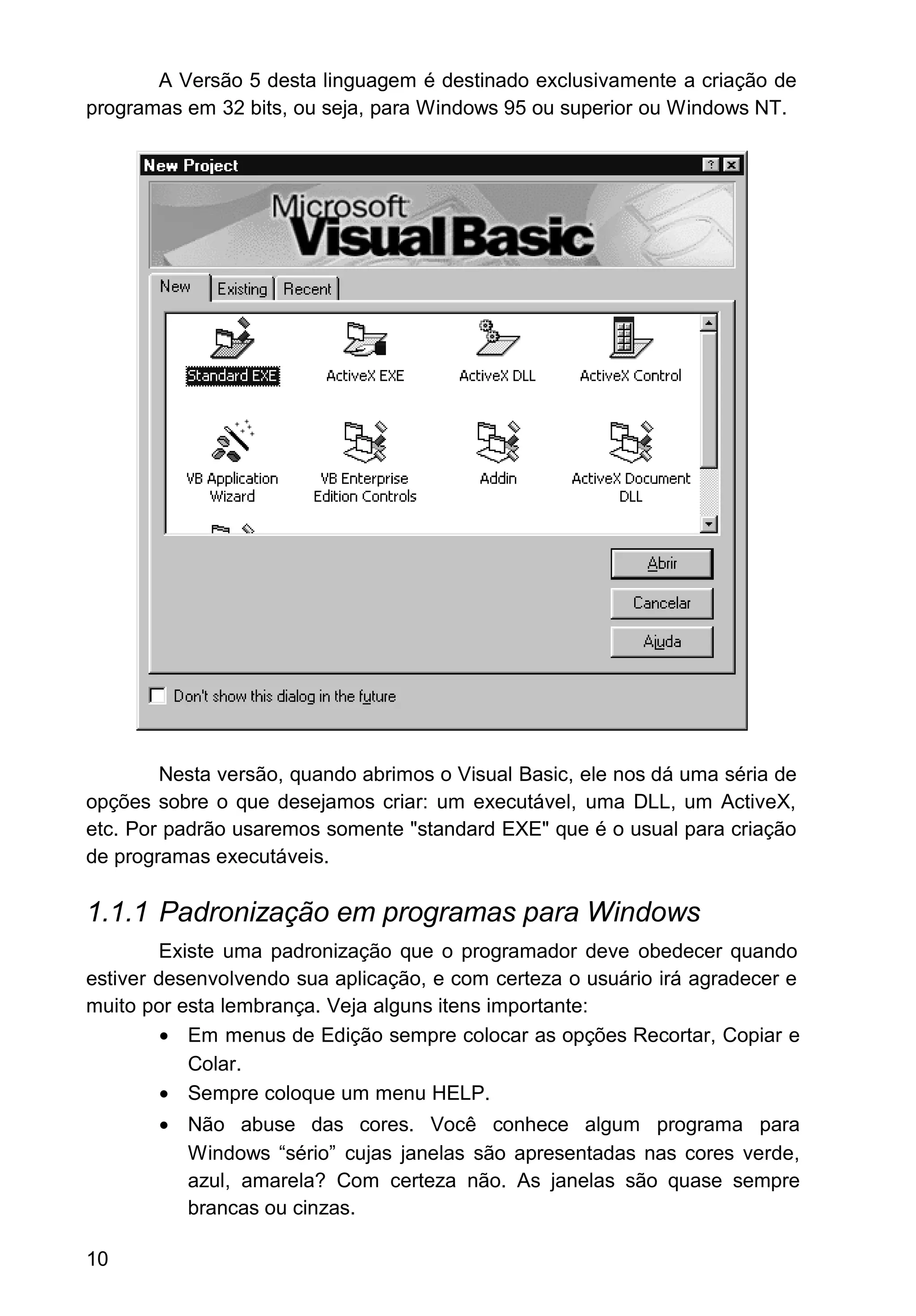 A Versão 5 desta linguagem é destinado exclusivamente a criação de
programas em 32 bits, ou seja, para Windows 95 ou superior ou Windows NT.
Nesta versão, quando abrimos o Visual Basic, ele nos dá uma séria de
opções sobre o que desejamos criar: um executável, uma DLL, um ActiveX,
etc. Por padrão usaremos somente "standard EXE" que é o usual para criação
de programas executáveis.
1.1.1 Padronização em programas para Windows
Existe uma padronização que o programador deve obedecer quando
estiver desenvolvendo sua aplicação, e com certeza o usuário irá agradecer e
muito por esta lembrança. Veja alguns itens importante:
• Em menus de Edição sempre colocar as opções Recortar, Copiar e
Colar.
• Sempre coloque um menu HELP.
• Não abuse das cores. Você conhece algum programa para
Windows “sério” cujas janelas são apresentadas nas cores verde,
azul, amarela? Com certeza não. As janelas são quase sempre
brancas ou cinzas.
10
 